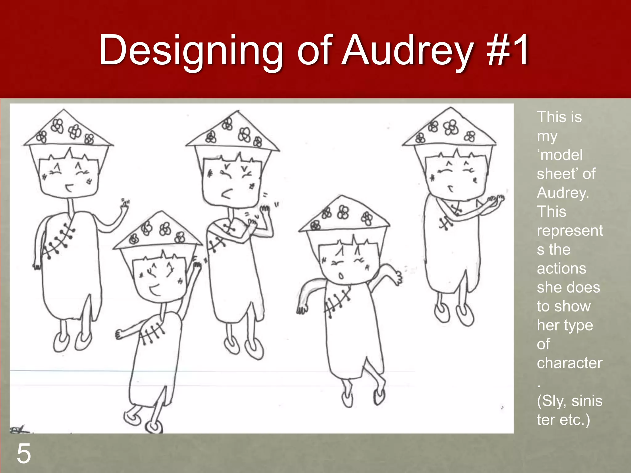 Designing of Audrey #1
This is
my
‘model
sheet’ of
Audrey.
This
represent
s the
actions
she does
to show
her type
of
character
.
(Sly, sinis
ter etc.)
5
 