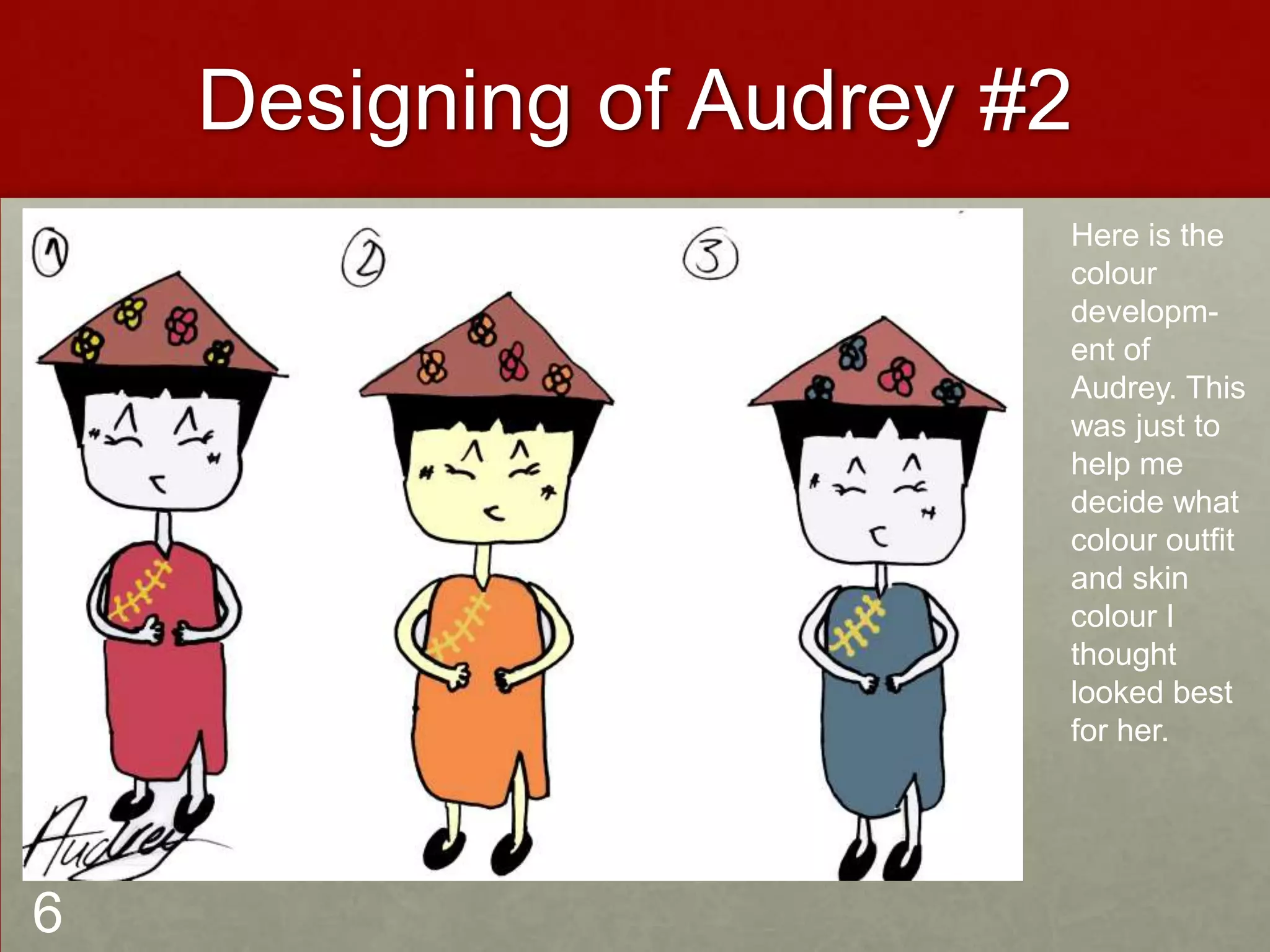 Designing of Audrey #2
Here is the
colour
developm-
ent of
Audrey. This
was just to
help me
decide what
colour outfit
and skin
colour I
thought
looked best
for her.
6
 
