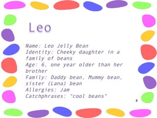 Name: Leo Jelly Bean
Identity: Cheeky daughter in a
family of beans
Age: 6, one year older than her
brother
Family: Daddy bean, Mummy bean,
sister (Lana) bean
Allergies: Jam 
Catchphrases: "cool beans" 
4	
  
 