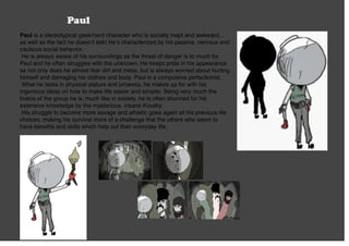Paul
Paul is a stereotypical geek/nerd character who is socially inept and awkward...
as well as the fact he doesn’t talk! He’s characterized by his passive, nervous and
cautious social behavior.
He is always aware of his surroundings as the threat of danger is to much for
Paul and he often struggles with the unknown. He keeps pride in his appearance
as not only does he almost fear dirt and mess, but is always worried about hurting
himself and damaging his clothes and body. Paul is a compulsive perfectionist.
What he lacks in physical stature and prowess, he makes up for with his
ingenious ideas on how to make life easier and simpler. Being very much the
brains of the group he is, much like in society, he is often shunned for his
extensive knowledge by the mysterious, insane Kovsky.
His struggle to become more savage and athletic goes again all his previous life
choices, making his survival more of a challenge that the others who seem to
have beneﬁts and skills which help out their everyday life.
 