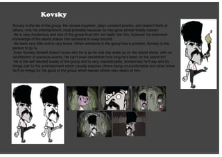 Kovsky
Kovsky is the life of the group. He causes mayhem, plays constant pranks, and doesn’t think of
others, only his entertainment; most probably because he has gone almost totally insane!
He is very mysterious and non of the group trust him nor really like him, however his extensive
knowledge of the island makes him someone to keep around.
He fears very little and is very brave. When someone in the group has a problem, Kovsky is the
person to go to.
Even Kovsky himself doesn’t know who he is as he one day woke up on the island alone, with no
recollection of previous events. He can’t even remember how long he’s been on the island for!
He is the self elected leader of the group and is very unpredictable. Sometimes he’ll say and do
things just for his entertainment which usually requires others being un-comfortable and other times
he’ll do things for the good of the group which leaves others very weary of him.
 