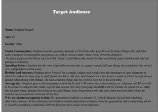 Name: Stephan Seagull
Age: 16
Gender: Male
Media Consumption: Stephan watches gaming channels on YouTube who play Prison Architect Minecraft, and other
indie computer developments and games, as well as various skate video's from different channels.
 He plays games on his Xbox such as GTA, Skate 3, and Minecraft mainly for the socialising aspect and doesn't take his
gaming to seriously.
Spending Power: Stephan has his own disposable income due to a paper round and buys things that entertains him so he's
very independent in that sense.
Hobbies and interests: Stephan plays football for a sunday league each week from the mornings to later afternoon in
which he makes his own way to with friends on bikes. He also skateboards for a few hours a week in which he just messes
around when doing with friends. He likes creating things like his own CD covers in his own time.
Average day: Stephan goes to his secondary school for 8 until 3:30 where he studies history, art, business and PE as well
as his required subjects like math, english and science. He stays and plays football with his friends for a hour or so. After
this he goes home, relaxes for a hour or so, eats dinner, does some homework and does some revision after which he
watches some television cartoons before bed.
Why my animation appeals to him: My animation would be on around 10 o'clock when he lyes in bed watching
television cartoons. It has references in which he would understand as they're from his generation and is something which
is visually something completely different however he's aware of the structure.
Target Audience
 