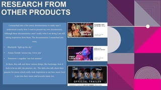 RESEARCH FROM
OTHER PRODUCTS
I researched into a few music documentaries to make sure I
understood exactly how I want to present my own documentary.
Although these documentaries aren’t really what I am doing I am still
taking inspiration from them. The documentaries I researched into
were,
• Blackpink ‘light up the sky’
• Ariana Grande ‘excuse me, I love you’
• Tomorrow x together ‘our lost summer’
In them, they talk and show various things, like backstage, how it
feels to be an idol, the practice, etc.. The idols also talk about their
passion for music which really took inspiration to see how music love
is put into their music and towards music too.
 