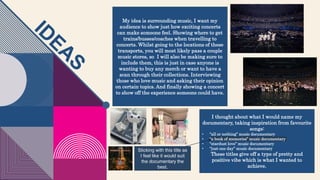 My idea is surrounding music, I want my
audience to show just how exciting concerts
can make someone feel. Showing where to get
trains/busses/coaches when travelling to
concerts. Whilst going to the locations of these
transports, you will most likely pass a couple
music stores, so I will also be making sure to
include them, this is just in case anyone is
wanting to buy any merch or want to have a
scan through their collections. Interviewing
those who love music and asking their opinion
on certain topics. And finally showing a concert
to show off the experience someone could have.
I thought about what I would name my
documentary, taking inspiration from favourite
songs:
• “all or nothing” music documentary
• “a book of memories” music documentary
• “stardust love” music documentary
• “just one day” music documentary
These titles give off a type of pretty and
positive vibe which is what I wanted to
achieve.
Sticking with this title as
I feel like it would suit
the documentary the
best.
 
