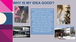 WHY IS MY IDEA GOOD?
My idea is good as it will provide
entertainment as well as
education for when it comes to
going to concerts. I think a lot of
concerts are starting to happen
again, some may find it difficult
to find ways to get there and will
find the documentary quite
useful. Newer and older music
may be hard for someone who
doesn’t know the right stores to
get them from too, so also
focusing on them can maybes
help the audience out too.
 