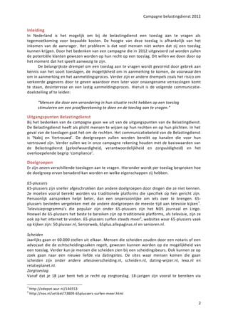 Campagne belastingdienst 2012


Inleiding
In Nederland is het mogelijk om bij de belastingdienst een toeslag aan te vragen als
tegemoetkoming voor bepaalde kosten. De hoogte van deze toeslag is afhankelijk van het
inkomen van de aanvrager. Het probleem is dat veel mensen niet weten dat zij een toeslag
kunnen krijgen. Door het bedenken van een campagne die in 2012 uitgevoerd zal worden zullen
de potentiële klanten gewezen worden op hun recht op een toeslag. Dit willen we doen door op
het moment dat het speelt aanwezig te zijn.
      De belangrijkste drempel om een toeslag aan te vragen wordt gevormd door gebrek aan
kennis van het soort toeslagen, de mogelijkheid om in aanmerking te komen, de voorwaar den
om in aanmerking en het aanmeldingsproces. Verder zijn er andere drempels zoals het risico om
verkeerde gegevens door te geven waardoor men later voor onaangename verrassingen komt
te staan, desinteresse en een lastig aanmeldingsproces. Hieruit is de volgende communicatie-
doelstelling af te leiden:

         “Mensen die door een verandering in hun situatie recht hebben op een toeslag
         stimuleren om een proefberekening te doen en de toeslag aan te vragen.”

Uitgangspunten Belastingdienst
Bij het bedenken van de campagne gaan we uit van de uitgangspunten van de Belastingdienst.
De Belastingdienst heeft als plicht mensen te wijzen op hun rechten en op hun plichten. In het
geval van de toeslagen gaat het om de rechten. Het communicatiebeleid van de Belastingdienst
is ‘Nabij en Vertrouwd’. De doelgroepen zullen worden bereikt op kanalen die voor hun
vertrouwd zijn. Verder zullen we in onze campagne rekening houden met de basiswaarden van
de Belastingdienst (geloofwaardigheid, verantwoordelijkheid en zorgvuldigheid) en het
overkoepelende begrip ‘compliance’.

Doelgroepen
Er zijn zeven verschillende toeslagen aan te vragen. Hieronder wordt per toeslag besproken hoe
de doelgroep ervan benaderd kan worden en welke eigenschappen zij hebben.

65-plussers
65-plussers zijn sneller afgeschrokken dan andere doelgroepen door dingen die ze niet kennen.
Ze moeten vooral bereikt worden via traditionele platforms die specifiek op hen gericht zijn.
Persoonlijk aanspreken helpt beter, dan een onpersoonlijke om iets over te brengen. 65-
plussers besteden vergeleken met de andere doelgroepen de meeste tijd aan televisie kijken 1.
Televisieprogramma’s die populair zijn onder 65-plussers zijn het NOS journaal en Lingo.
Hoewel de 65-plussers het beste te bereiken zijn op traditionele platforms, als televisie, zijn ze
ook op het internet te vinden. 65-plussers surfen steeds meer 2, websites waar 65-plussers vaak
op kijken zijn: 50.plusser.nl, Seniorweb, 65plus.allepaginas.nl en senioren.nl.

Scheiden
Jaarlijks gaan er 60.000 stellen uit elkaar. Mensen die scheiden zouden door een notaris of een
advocaat die de echtscheidingszaken regelt, gewezen kunnen worden op d e mogelijkheid van
een toeslag. Verder kun je mensen die scheiden zien bij een scheidingsbeurs. Ook kunnen ze op
zoek gaan naar een nieuwe liefde via datingsites. De sites waar mensen komen die gaan
scheiden zijn onder andere allesoverscheiding.nl, scheiden.nl, dating-wijzer.nl, lexa.nl en
relatieplanet.nl.
Zorgtoeslag
Vanaf dat je 18 jaar bent heb je recht op zorgtoeslag. 18-jarigen zijn vooral te bereiken via

1
    http://edepot.wur.nl/146553
2
    http://nos.nl/artikel/73809-65plussers-surfen-meer.html

                                                                                                2
 