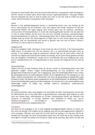 Campagne belastingdienst 2012


televisie en social media. Met name de commerciële televisie is erg populair onder de jongere n.
Het RTL nieuws en Goede tijden, Slecht tijden worden regelmatig bekeken3. 18-jarigen hebben
niet een bepaalde site waar ze vaak te vinden zijn, maar ze zijn wel vaak te vinden op social
media. Vooral Facebook is erg populair onder 18-jarigen.

Huren
Mensen in alle leeftijdscategorieën kunnen in aanmerking komen voor een toeslag bij het
huren. Voornamelijk zijn dit studenten, maar ook ouderen die minder verdienen en wel een
huurwoning hebben met eigen opgang. Deze mensen gaan naar de makelaar, woonbeurs,
verhuisservice of huizenaanbieders. Er moet ook rekening gehouden worden met de zaken die
er mee te maken hebben, bij het huren van een huis, namelijk contracten, woonbelastingen,
electriciteitsbedrijven en waternet. Televisieprogramma’s die te maken hebben met woningen
(Krabbe staat op straat, RTL woonmagazine en Eigen huis en tuin) sluiten goed aan op deze
doelgroep. Ook via verschillende sites wordt er gezocht naar een huis of kamer: funda.n l,
kamernet.nl, zuka.nl, wba.nl en pararius.nl.

Langdurig ziek
Als je een werkgever hebt, ontvang je in het eerste jaar dat je ziek bent, in de meeste gevallen
100% salaris. Er verandert niks met het inkomen, dus is er waarschijnlijk ook geen recht op
toeslag. In het tweede jaar krijgt de werknemer meestal 70% van de oude salaris. Vanaf dit
moment zou degene wel recht kunnen hebben op toeslag. Hij of zij kan hierop gewezen worden
door de werkgever of bedrijfsarts. Verder zijn er verschillende sites over langdurig ziek, zoals
uwv.nl, loopbaanadvies.net, re-integratiewijzer.nl waar mensen die langdurig ziek zijn vaak op
kijken.

Gezinsuitbreiding
Ouders met een of meer kinderen onder de 18 jaar, kunnen in aanmerking komen voor kind
gebonden budget. Ouders krijgen kinderopvangtoeslag als hun kind(eren) naar een
geregistreerd kindercentrum gaan. Dit is dagopvang, zoals een kinderdagverblijf of een crèche.
Bij aanmelding kunnen de ouders gewezen worden op de mogelijkheid van een toeslag d.m.v. een
folder. Andere contactpunten zijn: ziekenhuizen met name de gynaecoloog en babywinkels (zoals
Prénatal en Kiek). Op televisie sluiten programma’a als De Kinderfluisteraar, De Bevalling of EHBO:
Eerste Hulp Bij Opvoeden goed aan bij deze doelgroep. Via internet zijn er een aantal websites waar
toekomstige ouders te vinden zijn, namelijk ouders.nl, jmouders.nl, oudersvannu.nl,
mamamagazine.nl.

Werkloos
Als iemand werkloos raakt, moet diegene zich aanmelden bij UWV. Contactpunten kunnen dan
de UWV-website zijn en het UWV-loket in gemeentehuizen. Bovendien gaat diegene op zoek
naar een nieuwe baan, sollicitatietips en CV-tips. Contactpunten hierbij zijn websites met
vacatures of sollicitatie- en CV-tips. Websites waar werklozen te vinden zijn: uwv.nl,
werkloos.startpagina.nl,        carrieretijger.nl,  vacaturekrant.nl,     monsterboard.nl,
sollicitatiebriefencv.com, loopbaanadvies.net.

Campagne
Het doel van de campagne is om zo veel mogelijk toeslaggerechtigden bewust te maken van
hun recht op toeslag. Toch hebben wij de volgende stap van de aanvraagprocedure ingelijfd in
onze campagne. Wanneer men weet dat hij recht heeft op toeslag, is er nog kans dat hij de
toeslag niet aanvraagt. Dit komt voornamelijk omdat men niet weet hoe je een toeslag moet
aanvragen en omdat men bang is om fouten te maken bij de aanvraag. Wij voelen ons dan ook

3
    http://mediaopvoeding.nl/achtergrondinfo/17-18-jaar

                                                                                                 3
 