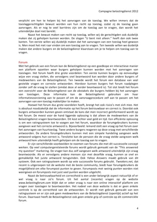 Campagne belastingdienst 2012


verplicht om hen te helpen bij het aanvragen van de toeslag. We willen immers dat de
toeslaggerechtigden bewust worden van hun recht op toeslag, zodat zij de toeslag gaan
aanvragen. Als er nog te veel barrières zijn om de toeslag aan te vragen, dan wordt het
uiteindelijke doel niet bereikt.
        Naast het bewust maken van recht op toeslag, willen wij de gerechtigden ook duidelijk
maken dat zij geholpen kunnen worden. De slogan “U bent niet alleen.” heeft dan ook twee
kanten. Ten eerste willen wij duidelijk maken dat het aanvragen van een toeslag heel gewoon
is. Men moet het niet raar vinden om een toeslag aan te vragen. Ten tweede willen we duidelijk
maken dat andere burgers en de belastingdienst klaarstaan om je te helpen om toeslag aan te
vragen.


Forum
Met het gebruik van een forum kan de Belastingdienst op een goedkope en interactieve manier
een platform opzetten waar burgers geholpen kunnen worden met het aanvragen van
toeslagen. Het forum heeft drie grote voordelen: Ten eerste kunnen burgers op eenvoudige
wijze een vraag stellen, die vervolgens snel beantwoord kan worden door andere burgers of
medewerkers van de Belastingdienst. Ten tweede wordt het forum een database van veel
gestelde vragen en correcte antwoorden. Hierdoor kunnen burgers het forum raadplegen
zonder zelf de vraag te stellen (omdat deze al eerder beantwoord is). Tot slot biedt het forum
een overzicht voor de Belastingdienst van de obstakels die burgers hebben bij het aanvragen
van toeslagen. Deze informatie kan de Belastingdienst gebruiken om haar
informatievoorziening aan te passen of om de aanvraagprocedure zelf aan te passen om het
aanvragen van een toeslag makkelijker te maken.
        Hoewel het forum dus grote voordelen heeft, brengt het ook risico’s met zich mee. Het
is absoluut noodzakelijk dat de informatie op het forum betrouwbaar en correct is. Doordat ook
burgers antwoorden kunnen geven ontstaat de kans dat men incorrect geïnformeerd wordt op
het forum. De meest voor de hand liggende oplossing is dat alleen de medewerkers van de
Belastingdienst vragen beantwoorden. Dit kost echter veel geld en tijd. Een efficiënte oplossing
is om een ratingsysteem toe te voegen aan het forum, waardoor de forumgebruikers kunnen
aangeven wat het correcte antwoord is. Bijvoorbeeld: Iemand stelt een vraag op het forum over
het aanvragen van huurtoeslag. Twee andere burgers reageren op deze vraag met verschillende
antwoorden. De andere forumgebruikers kunnen met een simpele handeling aangeven welk
antwoord volgens hun correct is. Tenslotte kan de persoon die de vraag stelde aang even welk
antwoord hem uiteindelijk heeft geholpen om de toeslag aan te vragen.
        Er zijn verschillende voorbeelden te noemen van forums die met dit succesvolle concept
werken. Op veel computergerelateerde forums wordt gebruik gemaakt van de “This answered
my question” markering. De vrager kan dus zelf aangeven welk antwoord uiteindelijk zijn vraag
beantwoorde. Als er vervolgens andere mensen zijn met dezelfde vraag, kunnen ze snel en
gemakkelijk het juiste antwoord terugvinden. Ook Yahoo Answers maakt gebruik van dit
systeem. Ook een ratingsysteem wordt op vele succesvolle forums gebruikt. Tweakers.net, dat
recent is uitgeroepen tot de website met de beste community, biedt haar forumgebruikers de
mogelijkheid om elke forumpost punten te geven. Forumposts met weinig punten worden niet
weergeven en forumposts met juist veel punten worden uitgelicht.
        Naast de betrouwbaarheid en correctheid is een ander belangrijk aspect natuurlijk of er
wel vraag is naar zo’n forum. Uit het aantal (recente) vragen op de website
www.belastingforum.com blijkt dat er zeker vraag is naar een online interactief platform om
vragen over toeslagen te beantwoorden. Het nadeel van deze website is dat er geen enkele
controle is op de correctheid van de antwoorden. Er wordt niet gebruik gema akt van een
ratingsysteem en er zijn ook geen medewerkers van de Belastingdienst (openlijk) actief op het
forum. Daarnaast heeft de Belastingdienst ook geen enkele grip of controle op dit commerciële
forum.

                                                                                              4
 