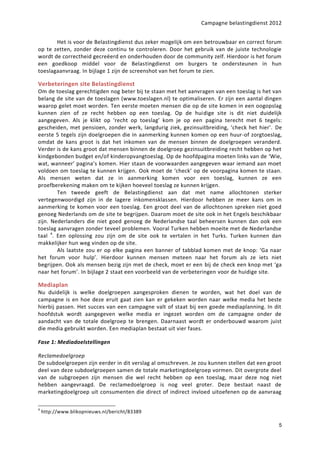 Campagne belastingdienst 2012


       Het is voor de Belastingdienst dus zeker mogelijk om een betrouwbaar en correct forum
op te zetten, zonder deze continu te controleren. Door het gebruik van de juiste technologie
wordt de correctheid gecreëerd en onderhouden door de community zelf. Hierdoor is het forum
een goedkoop middel voor de Belastingdienst om burgers te ondersteunen in hun
toeslagaanvraag. In bijlage 1 zijn de screenshot van het forum te zien.

Verbeteringen site Belastingdienst
Om de toeslag gerechtigden nog beter bij te staan met het aanvragen van een toeslag is het van
belang de site van de toeslagen (www.toeslagen.nl) te optimaliseren. Er zijn een aantal dingen
waarop gelet moet worden. Ten eerste moeten mensen die op de site komen in een oogopslag
kunnen zien of ze recht hebben op een toeslag. Op de huidige site is dit niet duidelijk
aangegeven. Als je klikt op ‘recht op toeslag’ kom je op een pagina terecht met 6 tegels:
gescheiden, met pensioen, zonder werk, langdurig ziek, gezinsuitbreiding, ‘check het hier’. De
eerste 5 tegels zijn doelgroepen die in aanmerking kunnen komen op een huur-of zorgtoeslag,
omdat de kans groot is dat het inkomen van de mensen binnen de doelgroepen veranderd.
Verder is de kans groot dat mensen binnen de doelgroep gezinsuitbreiding recht hebben op het
kindgebonden budget en/of kinderopvangtoeslag. Op de hoofdpagina moeten links van de ‘Wie,
wat, wanneer’ pagina’s komen. Hier staan de voorwaarden aangegeven waar iemand aan moet
voldoen om toeslag te kunnen krijgen. Ook moet de ‘check’ op de voorpagina komen te staan.
Als mensen weten dat ze in aanmerking komen voor een toeslag, kunnen ze een
proefberekening maken om te kijken hoeveel toeslag ze kunnen krijgen.
        Ten tweede geeft de Belastingdienst aan dat met name allochtonen sterker
vertegenwoordigd zijn in de lagere inkomensklassen. Hierdoor hebben ze meer kans om in
aanmerking te komen voor een toeslag. Een groot deel van de allochtonen spreken niet goed
genoeg Nederlands om de site te begrijpen. Daarom moet de site ook in het Engels beschikbaar
zijn. Nederlanders die niet goed genoeg de Nederlandse taal beheersen kunnen dan ook een
toeslag aanvragen zonder teveel problemen. Vooral Turken hebben moeite met de Nederlandse
taal 4. Een oplossing zou zijn om de site ook te vertalen in het Turks. Turken kunnen dan
makkelijker hun weg vinden op de site.
        Als laatste zou er op elke pagina een banner of tabblad komen met de knop: ‘Ga naar
het forum voor hulp’. Hierdoor kunnen mensen meteen naar het forum als ze iets niet
begrijpen. Ook als mensen bezig zijn met de check, moet er een bij de check een knop met ‘ga
naar het forum’. In bijlage 2 staat een voorbeeld van de verbeteringen voor de huidige site.

Mediaplan
Nu duidelijk is welke doelgroepen aangesproken dienen te worden, wat het doel van de
campagne is en hoe deze eruit gaat zien kan er gekeken worden naar welke media het beste
hierbij passen. Het succes van een campagne valt of staat bij een goede mediaplanning. In dit
hoofdstuk wordt aangegeven welke media er ingezet worden om de campagne onder de
aandacht van de totale doelgroep te brengen. Daarnaast wordt er onderbouwd waarom juist
die media gebruikt worden. Een mediaplan bestaat uit vier fases.

Fase 1: Mediadoelstellingen  

Reclamedoelgroep
De subdoelgroepen zijn eerder in dit verslag al omschreven. Je zou kunnen stellen dat een groot
deel van deze subdoelgroepen samen de totale marketingdoelgroep vormen. Dit overgrote deel
van de subgroepen zijn mensen die wel recht hebben op een toeslag, maar deze nog niet
hebben aangevraagd. De reclamedoelgroep is nog veel groter. Deze bestaat naast de
marketingdoelgroep uit consumenten die direct of indirect invloed uitoefenen op de aanvraag

4
    http://www.blikopnieuws.nl/bericht/83389

                                                                                             5
 