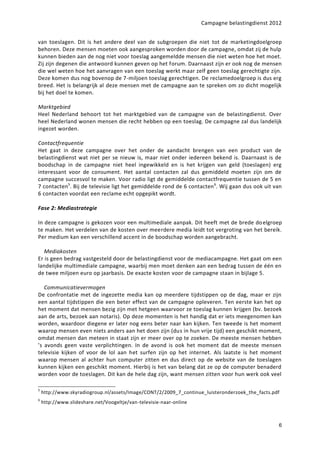 Campagne belastingdienst 2012


van toeslagen. Dit is het andere deel van de subgroepen die niet tot de marketingdoelgroep
behoren. Deze mensen moeten ook aangesproken worden door de campagne, omdat zij de hulp
kunnen bieden aan de nog niet voor toeslag aangemeldde mensen die niet weten hoe het moet.
Zij zijn degenen die antwoord kunnen geven op het forum. Daarnaast zijn er ook nog de mensen
die wel weten hoe het aanvragen van een toeslag werkt maar zelf geen toeslag gerechtigte zijn.
Deze komen dus nog bovenop de 7-miljoen toeslag gerechtigen. De reclamedoelgroep is dus erg
breed. Het is belangrijk al deze mensen met de campagne aan te spreken om zo dicht mogelijk
bij het doel te komen.

Marktgebied
Heel Nederland behoort tot het marktgebied van de campagne van de belastingdienst. Over
heel Nederland wonen mensen die recht hebben op een toeslag. De campagne zal dus landelijk
ingezet worden.

Contactfrequentie
Het gaat in deze campagne over het onder de aandacht brengen van een product van de
belastingdienst wat niet per se nieuw is, maar niet onder iedereen bekend is. Daarnaast is de
boodschap in de campagne niet heel ingewikkeld en is het krijgen van geld (toeslagen) erg
interessant voor de consument. Het aantal contacten zal dus gemiddeld moeten zijn om de
campagne succesvol te maken. Voor radio ligt de gemiddelde contactfrequentie tussen de 5 en
7 contacten5. Bij de televisie ligt het gemiddelde rond de 6 contacten 6. Wij gaan dus ook uit van
6 contacten voordat een reclame echt opgepikt wordt.

Fase 2: Mediastrategie

In deze campagne is gekozen voor een multimediale aanpak. Dit heeft met de brede do elgroep
te maken. Het verdelen van de kosten over meerdere media leidt tot vergroting van het bereik.
Per medium kan een verschillend accent in de boodschap worden aangebracht.

   Mediakosten 
Er is geen bedrag vastgesteld door de belastingdienst voor de mediacampagne. Het gaat om een
landelijke multimediale campagne, waarbij men moet denken aan een bedrag tussen de één en
de twee miljoen euro op jaarbasis. De exacte kosten voor de campagne staan in bijlage 5.

   Communicatievermogen  
De confrontatie met de ingezette media kan op meerdere tijdstippen op de dag, maar er zijn
een aantal tijdstippen die een beter effect van de campagne opleveren. Ten eerste kan het op
het moment dat mensen bezig zijn met hetgeen waarvoor ze toeslag kunnen krijgen (bv. bezoek
aan de arts, bezoek aan notaris). Op deze momenten is het handig dat er iets meegenomen kan
worden, waardoor diegene er later nog eens beter naar kan kijken. Ten tweede is het moment
waarop mensen even niets anders aan het doen zijn (dus in hun vrije tijd) een geschikt moment,
omdat mensen dan meteen in staat zijn er meer over op te zoeken. De meeste mensen hebben
’s avonds geen vaste verplichtingen. In de avond is ook het moment dat de meeste mensen
televisie kijken of voor de lol aan het surfen zijn op het internet. Als laatste is het moment
waarop mensen al achter hun computer zitten en dus direct op de website van de toeslagen
kunnen kijken een geschikt moment. Hierbij is het van belang dat ze op de computer benaderd
worden voor de toeslagen. Dit kan de hele dag zijn, want mensen zitten voor hun werk ook veel

5
    http://www.skyradiogroup.nl/assets/Image/CONT/2/2009_7_continue_luisteronderzoek_the_facts.pdf
6
    http://www.slideshare.net/Voogeltje/van-televisie-naar-online



                                                                                                 6
 