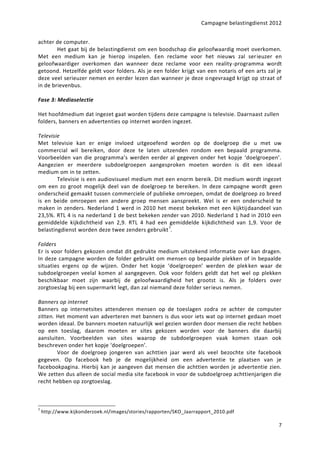 Campagne belastingdienst 2012


achter de computer.
        Het gaat bij de belastingdienst om een boodschap die geloofwaardig moet overkomen.
Met een medium kan je hierop inspelen. Een reclame voor het nieuws zal ser ieuzer en
geloofwaardiger overkomen dan wanneer deze reclame voor een reality-programma wordt
getoond. Hetzelfde geldt voor folders. Als je een folder krijgt van een notaris of een arts zal je
deze veel serieuzer nemen en eerder lezen dan wanneer je deze ongevraagd krijgt op straat of
in de brievenbus.

Fase 3: Mediaselectie

Het hoofdmedium dat ingezet gaat worden tijdens deze campagne is televisie. Daarnaast zullen
folders, banners en advertenties op internet worden ingezet.

Televisie
Met televisie kan er enige invloed uitgeoefend worden op de doelgroep die u met uw
commercial wil bereiken, door deze te laten uitzenden rondom een bepaald programma.
Voorbeelden van die programma’s werden eerder al gegeven onder het kopje ‘doelgroepen’.
Aangezien er meerdere subdoelgroepen aangesproken moeten worden is dit een ideaal
medium om in te zetten.
        Televisie is een audiovisueel medium met een enorm bereik. Dit medium wordt ingezet
om een zo groot mogelijk deel van de doelgroep te bereiken. In deze campagne wordt geen
onderscheid gemaakt tussen commerciele of publieke omroepen, omdat de doelgroep zo breed
is en beide omroepen een andere groep mensen aanspreekt. Wel is er een onderscheid te
maken in zenders. Nederland 1 werd in 2010 het meest bekeken met een kijktij daandeel van
23,5%. RTL 4 is na nederland 1 de best bekeken zender van 2010. Nederland 1 had in 2010 een
gemiddelde kijkdichtheid van 2,9. RTL 4 had een gemiddelde kijkdichtheid van 1,9. Voor de
belastingdienst worden deze twee zenders gebruikt 7.

Folders
Er is voor folders gekozen omdat dit gedrukte medium uitstekend informatie over kan dragen.
In deze campagne worden de folder gebruikt om mensen op bepaalde plekken of in bepaalde
situaties ergens op de wijzen. Onder het kopje ‘doelgroepen’ werden de plek ken waar de
subdoelgroepen veelal komen al aangegeven. Ook voor folders geldt dat het wel op plekken
beschikbaar moet zijn waarbij de geloofwaardigheid het grootst is. Als je folders over
zorgtoeslag bij een supermarkt legt, dan zal niemand deze folder serieus nemen.

Banners op internet
Banners op internetsites attenderen mensen op de toeslagen zodra ze achter de computer
zitten. Het moment van adverteren met banners is dus voor iets wat op internet gedaan moet
worden ideaal. De banners moeten natuurlijk wel gezien worden door mensen die recht hebben
op een toeslag, daarom moeten er sites gekozen worden voor de banners die daarbij
aansluiten. Voorbeelden van sites waarop de subdoelgroepen vaak komen staan ook
beschreven onder het kopje ‘doelgroepen’.
        Voor de doelgroep jongeren van achttien jaar werd als veel bezochte site facebook
gegeven. Op facebook heb je de mogelijkheid om een advertentie te plaatsen van je
facebookpagina. Hierbij kan je aangeven dat mensen die achttien worden je advertentie zien.
We zetten dus alleen de social media site facebook in voor de subdoelgroep achttienjarigen die
recht hebben op zorgtoeslag.



7
    http://www.kijkonderzoek.nl/images/stories/rapporten/SKO_Jaarrapport_2010.pdf

                                                                                                7
 