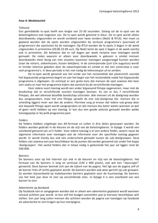 Campagne belastingdienst 2012


Fase 4: Mediatactiek

Televisie
Een gemiddelde tv-spot heeft een lengte van 25-30 seconden. Zolang zal de tv-spot van de
belastingdienst ook ongeveer zijn. De tv-spot wordt getoond in kleur. De tv-spot wordt alleen
doordeweeks uitgezonden en wordt verdeeld over twee zenders (Ned1 & RTL4). Het moet zo
gepland worden dat de spots worden uitgezonden bij serieuze programma’s (journaal) of
programma’s die aansluiten bij de toeslagen. Op RTL4 worden de tv-spots 3 dagen in de week
uitgezonden in primetime (20.00-22.00 uur). Op Ned1 komt de spot 2 dagen in de week voorbij
ook in primetime. Dit betekent dat er vijf dagen per week reclame voor toeslagen wordt
gemaakt. De reden waarom er alleen voor doordeweeks is gekozen is omdat mensen
doordeweeks meer bezig zijn met situaties waarvoor toeslagen aangevraagd kunnen worden
(naar de notaris, ziekenhuizen, huizen bekijken). In de zomerperiode (juni t/m augustus) wordt
er minder televisie gekeken door de vakantieperiode en omdat er dat een zomerstop is voor
veel programma’s. In deze periode is het niet nodig de televisiespot uit te zenden.
        De tv-spot wordt getoond aan het einde van het reclameblok dat plaatsvindt voordat
het bijpassende programma begint en aan het begin van het reclameblok nadat het bijpassende
programma is afgelopen. Zo ontstaat er een grote kans dat mensen de spot sowieso één keer
zien zodra ze naar het programma kijken dat aansluit bij de verschillende toeslagen.
        Voor iedere soort toeslag wordt een ander bijpassend filmpje opgenomen, maar met de
boodschap dat er verschillende soorten toeslagen bestaan. Zo zijn er dus 7 verschillende
filmpjes, die wel allemaal dezelfde boodschap uitstralen. Alle mensen uit de doelgroep worden
dus aangesproken, maar het ene filmpje spreekt de ene sub-doelgroep (bv. mensen die in
scheiding liggen) meer aan dan de andere. Hiermee zorg je ervoor dat iedere sub-groep door
een bepaald filmpje apart wordt aangesproken en dat mensen dus beter weten wanneer ze wel
of geen recht hebben op een toeslag. Er kan dus een goede selectie gemaakt worden welke
toeslagspotje er bij welk programma past.

Folders
De folders hebben uitgeklapt een A4-formaat en zullen in drie delen gevouwen worden. De
folders worden gedrukt in de kleuren en de stijl van de belastingdienst. In bijlage 3 wordt een
voorbeeld getoond van zo’n folder. Voor iedere toeslag is er een andere folder, waarin naast de
algemene informatie over toeslagen ook de informatie over die specifieke toeslag gegeven
wordt. Er wordt hierbij dus ook een onderscheid gemaakt tussen de sub-doelgroepen. Deze
folders zijn sowieso een jaar beschikbaar bij de punten die eerder genoemd zijn onder het kopje
‘doelgroepen’. Het aantal folders dat in totaal nodig is gedurende het jaar zal liggen rond de
500.000.

Banners
De banners voor op het internet zijn ook in de kleuren en stijl van de belastingdienst. Het
formaat van de banners is lang en verticaal (120 x 600 pixels), ook wel een "skyscraper"
genoemd. Deze banner bevindt zich aan de zijkant van de pagina. Het ligt aan de pagina zelf of
de banner links of rechts geplaatst wordt. De banners worden ook weer gericht op sub-groepen.
Zo worden bijvoorbeeld op makelaarsites banners geplaatst voor de huurtoeslag. De banners
zijn het hele jaar door te zien op verschillende sites. In bijlage 4 is een voorbeeld van een
banner te zien.

Advertentie op facebook
Op facebook kan er aangegeven worden dat er alleen een advertentie geplaatst wordt wanneer
iemand achttien jaar wordt. Je kan zelf het budget vaststellen wat je hiervoor beschikbaar wilt
stellen. Een jaar lang zullen mensen die achttien worden de pagina van toeslagen op facebook
als advertentie te zien krijgen op hun startpagina.

                                                                                              8
 