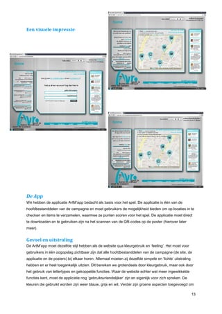 Een visuele impressie:




De App
We hebben de applicatie ArtM’app bedacht als basis voor het spel. De applicatie is één van de
hoofdbestanddelen van de campagne en moet gebruikers de mogelijkheid bieden om op locaties in te
checken en items te verzamelen, waarmee ze punten scoren voor het spel. De applicatie moet direct
te downloaden en te gebruiken zijn na het scannen van de QR-codes op de poster (hierover later
meer).


Gevoel en uitstraling
De ArtM’app moet dezelfde stijl hebben als de website qua kleurgebruik en ‘feeling’. Het moet voor
gebruikers in één oogopslag zichtbaar zijn dat alle hoofdbestanddelen van de campagne (de site, de
applicatie en de posters) bij elkaar horen. Allemaal moeten zij dezelfde simpele en ‘lichte’ uitstraling
hebben en er heel toegankelijk uitzien. Dit bereiken we grotendeels door kleurgebruik, maar ook door
het gebruik van lettertypes en gekoppelde functies. Waar de website echter wat meer ingewikkelde
functies kent, moet de applicatie nog ‘gebruiksvriendelijker’ zijn en eigenlijk voor zich spreken. De
kleuren die gebruikt worden zijn weer blauw, grijs en wit. Verder zijn groene aspecten toegevoegd om

                                                                                                           13
 