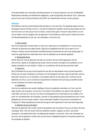 de locatie-beelden een natuurlijke uitstraling te geven. Er is bewust gekozen voor een hoofdzakelijk
Nederlandse uitstraling met Nederlands taalgebruik, zodat de applicatie aanvoelt als ‘thuis’. Daarnaast
past dit naar onze mening het beste bij de AVRO: een Nederlandse omroep, zonder poespas.


Inhoud
De ArtM’app moet een aantal basisfuncties bevatten en niet veel meer. De applicatie begint met een
startpagina waarop het logo te zien is, voordat het inlogscherm geladen wordt (op deze pagina zal ook
een link komen om een account aan te maken, zodat iemand geen computer nodig heeft om er een
aan te maken). Na het inloggen komt de gebruiker in het hoofdmenu waar bovenin meteen zijn score
en lidmaatschapsstatus te zien zijn. De onderdelen in het menu zijn:


     1. Items zoeken:
Hier kan de gebruiker de kaart laden en direct zien welke items en checkpoints er in de buurt zijn.
Wanneer de gebruiker een pijltje aantikt, krijgt hij de mogelijkheid het item op te rapen of in te
checken. Hierdoor wordt automatisch het bijbehorende puntenaantal aan zijn score toegevoegd, en
wordt het opgeraapte item daarnaast direct naar de database op de website geüpload.
     2. Opgeraapte items:
Achter deze link vindt de gebruiker een lijst van de items die hij al heeft opgeraapt, met het
itemnummer, tijdstip en de bijbehorende locatie. Hij kan de items vervolgens los aanklikken om de
details te bekijken en op Facebook, Twitter e.d. te publiceren dat hij het item gevonden heeft.
     3. Check-ins:
Bij dit onderdeel van de app vindt de gebruiker een lijst van alle plaatsen waar hij heeft ingecheckt.
Hierbij zijn ook weer het tijdstip en de locatie van het checkpoint vermeld, zodat de gebruiker ook kan
bijhouden hoeveel uur er is verstreken na de laatste check-in op die plaats (dit in verband met de
tijdslimiet van 48 uur, om te voorkomen dat gebruikers meerdere keren per dag op dezelfde locatie
kunnen inchecken en hierdoor vals spelen).
     4. Instellingen:
Hier kan een gebruiker een aantal instellingen binnen de applicatie veranderen om hem naar zijn
eigen wensen aan te passen. Zo kan hij er voor kiezen of de telefoon een geluid moet afspelen of
moet trillen wanneer hij in de buurt van items of checkpoints komt. Daarnaast kan hij instellen of hij
push- en nieuwsberichten wil ontvangen, wanneer er bijvoorbeeld zojuist kortingsbonnen door musea
geplaatst zijn die hij kan gaan zoeken. Hij kan daarnaast instellen of hij wil dat er automatisch op
Facebook of Twitter gepubliceerd wordt dat hij ergens heeft ingecheckt of een item heeft opgeraapt.
     5. Website ‘Kunst op de Kaart’:
Wanneer de gebruiker hier op klikt, wordt hij doorgelinkt naar de website ‘Kunst op de Kaart’ die bij de
campagne hoort. Hier kan hij dan direct de database checken, reageren op items, zijn profiel
aanpassen, nieuwsberichten lezen, de tellerstanden bekijken, enzovoorts. Het is een onderdeel van
het menu dat de gebruiker met één druk op de knop de mogelijkheid geeft om het grotere geheel van
de campagne te bekijken.




                                                                                                         14
 