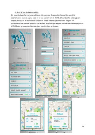 6. Word lid van de AVRO! (+350):
Dit onderdeel van het menu spreekt voor zich: wanneer de gebruiker hier op klikt, wordt hij
doorverwezen naar de pagina waar hij lid kan worden van de AVRO. We vinden het belangrijk om
deze button ook in de applicatie te verwerken omdat het enerzijds relevant is wegens het
puntenaantal dat hiermee gescoord kan worden, en anderzijds wegens het doel van de campagne om
AVRO-leden te werven en hiermee direct kunstfondsen te steunen.




                                                                                               15
 