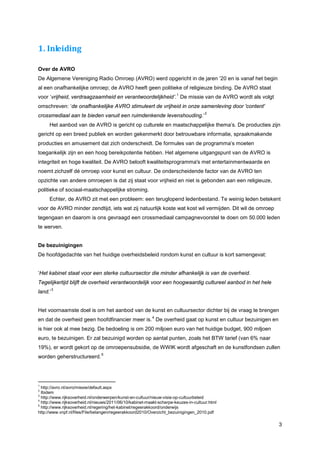 1. Inleiding

Over de AVRO
De Algemene Vereniging Radio Omroep (AVRO) werd opgericht in de jaren ’20 en is vanaf het begin
al een onafhankelijke omroep; de AVRO heeft geen politieke of religieuze binding. De AVRO staat
                                                                       1
voor ‘vrijheid, verdraagzaamheid en verantwoordelijkheid’. De missie van de AVRO wordt als volgt
omschreven: ‘de onafhankelijke AVRO stimuleert de vrijheid in onze samenleving door 'content'
                                                                                     2
crossmediaal aan te bieden vanuit een ruimdenkende levenshouding.’
     Het aanbod van de AVRO is gericht op culturele en maatschappelijke thema’s. De producties zijn
gericht op een breed publiek en worden gekenmerkt door betrouwbare informatie, spraakmakende
producties en amusement dat zich onderscheidt. De formules van de programma’s moeten
toegankelijk zijn en een hoog bereikpotentie hebben. Het algemene uitgangspunt van de AVRO is
integriteit en hoge kwaliteit. De AVRO belooft kwaliteitsprogramma's met entertainmentwaarde en
noemt zichzelf dé omroep voor kunst en cultuur. De onderscheidende factor van de AVRO ten
opzichte van andere omroepen is dat zij staat voor vrijheid en niet is gebonden aan een religieuze,
politieke of sociaal-maatschappelijke stroming.
     Echter, de AVRO zit met een probleem: een teruglopend ledenbestand. Te weinig leden betekent
voor de AVRO minder zendtijd, iets wat zij natuurlijk koste wat kost wil vermijden. Dit wil de omroep
tegengaan en daarom is ons gevraagd een crossmediaal campagnevoorstel te doen om 50.000 leden
te werven.


De bezuinigingen
De hoofdgedachte van het huidige overheidsbeleid rondom kunst en cultuur is kort samengevat:


‘Het kabinet staat voor een sterke cultuursector die minder afhankelijk is van de overheid.
Tegelijkertijd blijft de overheid verantwoordelijk voor een hoogwaardig cultureel aanbod in het hele
         3
land.’


Het voornaamste doel is om het aanbod van de kunst en cultuursector dichter bij de vraag te brengen
                                                          4
en dat de overheid geen hoofdfinancier meer is. De overheid gaat op kunst en cultuur bezuinigen en
is hier ook al mee bezig. De bedoeling is om 200 miljoen euro van het huidige budget, 900 miljoen
euro, te bezuinigen. Er zal bezuinigd worden op aantal punten, zoals het BTW tarief (van 6% naar
19%), er wordt gekort op de omroepensubsidie, de WWIK wordt afgeschaft en de kunstfondsen zullen
                                5
worden geherstructureerd.




1
  http://avro.nl/avro/missie/default.aspx
2
  Ibidem
3
  http://www.rijksoverheid.nl/onderwerpen/kunst-en-cultuur/nieuw-visie-op-cultuurbeleid
4
  http://www.rijksoverheid.nl/nieuws/2011/06/10/kabinet-maakt-scherpe-keuzes-in-cultuur.html
5
  http://www.rijksoverheid.nl/regering/het-kabinet/regeerakkoord/onderwijs
http://www.vnpf.nl/files/File/belangen/regeerakkoord2010/Overzicht_bezuinigingen_2010.pdf

                                                                                                        3
 