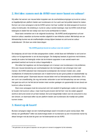 2. Het idee: samen met de AVRO voor meer kunst en cultuur!

Wij willen het werven van nieuwe leden koppelen aan de overheidsbezuinigingen op kunst en cultuur,
en tegelijkertijd een platform bieden aan kunstenaars om hun werk aan het publiek bekend te maken.
De toon van onze campagne is dat de AVRO samen met haar ‘publiek’ de strijd aangaat om kunst en
cultuur te behouden. De strekking is: kunst en cultuur worden bedreigd, maar de AVRO vindt dit heel
belangrijk en steekt hier een stokje voor door kunst zichtbaarder te maken.
        Deze basis verwerken we in de volgende boodschap: ‘De AVRO zendt programma’s uit over
kunst en cultuur, waardoor ze kunnen worden uitgelicht in een kritische context. Met behulp van uw
lidmaatschap kunnen we als onafhankelijke omroep blijven bestaan en ook kunst en cultuur
ondersteunen’. Dit doen we onder deze slogan:


                             “De AVRO gooit je kunst en cultuur voor de voeten!”


De doelgroep zal zich door dit idee aangesproken voelen, omdat deze een liefhebber is van kunst en
cultuur en hij tegenstander is van de bezuinigingen. De doelgroep bestaat uit gezinnen met kinderen,
waarbij de ouders het belangrijk vinden dat de kinderen opgroeien in een wereld waarin een
gevarieerd aanbod van kunst en cultuur toegankelijk is.
        We zetten het negatieve van de bezuinigingen om in kansen voor kunstenaars in de problemen.
Dit is een nieuwe benadering van overheidsplannen die met tegenzin zijn ontvangen door veel
mensen. De AVRO selecteert dan interessante kunstobjecten die mensen moeten zien, zodat
noodlijdende of onbekende kunstenaars ook in beeld komen bij een groot publiek en daadwerkelijk ‘op
de kaart worden gezet’. Daarnaast steunen nieuwe leden met hun lidmaatschap kunstfondsen. Dit is
een vorm van crowdfunding, die nog niet eerder verbonden is aan het lidmaatschap van een omroep.
Het gaat dus echt om het feit dat de handen ineen worden geslagen om gezamenlijk tot een boost van
kunst en cultuur te komen.
        Door onze campagne moet de consument zich niet verplicht of gedwongen voelen om zich bezig
te houden met kunst en cultuur, maar moet hij juist ervaren dat het hem ‘voor de voeten gegooid’
wordt en dat kunst overal om je heen bestaat. De kunst toegankelijk maken voor de consument is dus
een streven, en daarnaast willen wij een platform bieden aan kunstenaars die moeilijk een publiek
kunnen vinden.


3. Kunst op de kaart!

Bij deze campagne volgen we een marketingstrategie waarin innovatie en groei voorop staan. Met
                              6
behulp van gamification willen we (toekomstige) leden en kunstenaars op een innoverende manier bij
elkaar brengen met als doel de groei van het ledenaantal van de AVRO.




6
    Het gebruiken van een game of aspecten van een game om mensen te engageren bij het onderwerp.

                                                                                                       4
 
