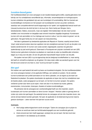 Location-based game
Het hoofdbestanddeel van onze campagne is een location-based game (LBG), waarbij gebruikers met
behulp van hun smartphones verschillende tips, informatie, verzamelobjecten en kortingscoupons
kunnen ontdekken die gerelateerd zijn aan een kunstobject of kunstinstelling. Met hun bezoek aan
kunstinstellingen (inchecken) en het oprapen van kunstobjecten kunnen zij punten verdienen,
waardoor een competitie-element wordt toegevoegd en de ‘speler’ zich tegelijkertijd bewust wordt van
(nieuwe) kunstvormen die dicht bij hem in de buurt zijn. Denk hierbij aan filmpjes, foto’s,
tekstbestanden, folders, enzovoorts, maar ook digitale ‘informatiebordjes’ die iets meer kunnen
vertellen over monumenten en dergelijke waar iemand misschien dagelijks langsloopt. Kunstenaars
kunnen zich ook aanmelden om hun bijdrage aan kunst en cultuur ‘voor de voeten te gooien’ van de
gebruikers. Het gaat hierbij dus om een aspect van bewustwording.
     Het idee is gebaseerd op bestaande applicaties als Repudo en 7scenes, waarbij iemand items
‘dropt’ zodat iemand anders deze kan oppikken met zijn smartphone wanneer hij zich op die plek in de
fysieke wereld bevindt. Er kunnen ook routes worden uitgestippeld, waardoor de gebruiker
spelenderwijs op pad wordt gestuurd. Daarnaast is Foursquare een populair voorbeeld van een LBG.
Hierbij kunnen gebruikers inchecken op plaatsen en naarmate zij vaker op dezelfde plek inchecken,
stijgen zij in rang voor die plek. Zo kan die gebruiker bijvoorbeeld mayor worden van die plek.
     We spelen met een LBG in op de eigenschap dat de doelgroep kunstliefhebber is, maar weinig
tijd heeft om zichzelf te ontplooien op dit gebied. Om deze reden willen we aandacht geven voor het
feit dat kunst overal om ons heen is, door ‘kunst op de kaart’ te zetten.


Het spel
We hebben een spel bedacht dat werkt op basis van locatietechnologieën. De drie hoofdbestanddelen
van onze campagne bestaan uit de applicatie ArtM’app, een website en posters. Via de website
kunnen kunstenaars een profiel aanmaken en hun items uploaden, om ze ergens op de kaart van
Nederland te plaatsen. De spelers downloaden de applicatie en lopen dan met hun smartphone naar
de fysieke plaats, zoals aangegeven op de kaart, om het item te kunnen oprapen. De spelers
verdienen punten door items op te rapen, maar ook door in te checken bij musea, galeries,
evenementen, monumenten, bioscopen, theaters of andere kunstinstellingen.
     Wij adviseren dat de campagne een voorbereidingstijd heeft van drie maanden, waarin
kunstenaars zich kunnen aanmelden en items kunnen ‘droppen’. Hierdoor zullen er genoeg items te
vinden zijn zodra het spel begint. De wedstrijd binnen de campagne zal ook drie maanden duren, dan
zal de winnaar bekend worden gemaakt. Het spel, de applicatie en de ledenwerving kunnen daarna
gewoon doorlopen – zeker wanneer het spel een succes wordt.


Spelregels:
    ●   Het huidige welkomstgeschenk wordt vervangen. Tijdens de campagne zijn er prijzen te
        winnen en wordt een deel van het lidmaatschapsgeld voor een kunstfonds gebruikt.
    ●   Zodra iemand een item heeft opgeraapt, verdwijnt die van de kaart. Het item komt dan
        automatisch in de database op de website.


                                                                                                      5
 
