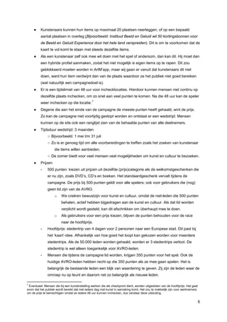 ●    Kunstenaars kunnen hun items op maximaal 20 plaatsen neerleggen, of op een bepaald
          aantal plaatsen in overleg (Bijvoorbeeld: Instituut Beeld en Geluid wil 50 kortingsbonnen voor
          de Beeld en Geluid Experience door het hele land verspreiden). Dit is om te voorkomen dat de
          kaart te vol komt te staan met steeds dezelfde items.
     ●    Als een kunstenaar zelf ook mee wil doen met het spel of andersom, dan kan dit. Hij moet dan
          een hybride profiel aanmaken, zodat het niet mogelijk is eigen items op te rapen. Dit zou
          geblokkeerd moeten worden in ArtM’app, maar wij gaan er vanuit dat kunstenaars dit niet
          doen, want hun item verdwijnt dan van de plaats waardoor ze het publiek niet goed bereiken
          (wat natuurlijk een campagnedoel is).
     ●    Er is een tijdslimiet van 48 uur voor inchecklocaties. Hierdoor kunnen mensen niet continu op
          dezelfde plaats inchecken, om zo snel aan veel punten te komen. Na die 48 uur kan de speler
                                               7
          weer inchecken op die locatie.
     ●    Degene die aan het einde van de campagne de meeste punten heeft gehaald, wint de prijs.
          Zo kan de campagne niet voortijdig gestopt worden en ontstaat er een wedstrijd. Mensen
          kunnen op de site ook een ranglijst zien van de behaalde punten van alle deelnemers.
     ●    Tijdsduur wedstrijd: 3 maanden
               ○ Bijvoorbeeld: 1 mei t/m 31 juli
               ○ Zo is er genoeg tijd om alle voorbereidingen te treffen zoals het zoeken van kunstenaar
                    die items willen aanbieden.
               ○ De zomer biedt voor veel mensen veel mogelijkheden om kunst en cultuur te bezoeken.
     ●    Prijzen
          -    500 punten: kiezen uit prijzen uit dezelfde (prijs)categorie als de welkomstgeschenken die
               er nu zijn, zoals DVD’s, CD’s en boeken. Het standaardgeschenk vervalt tijdens de
               campagne. De prijs bij 500 punten geldt voor alle spelers; ook voor gebruikers die (nog)
               geen lid zijn van de AVRO.
                    o    We creëren bewustzijn voor kunst en cultuur, omdat de niet-leden die 500 punten
                         behalen, actief hebben bijgedragen aan de kunst en cultuur. Als dat lid worden
                         verplicht wordt gesteld, kan dit afschrikken om überhaupt mee te doen.
                    o    Als gebruikers voor een prijs kiezen, blijven de punten behouden voor de race
                         naar de hoofdprijs.
          -    Hoofdprijs: stedentrip van 4 dagen voor 2 personen naar een Europese stad. Dit past bij
               het ‘kaart’-idee. Afhankelijk van hoe goed het loopt kan gekozen worden voor meerdere
               stedentrips. Als de 50.000 leden worden gehaald, worden er 3 stedentrips verloot. De
               stedentrip is wel alleen toegankelijk voor AVRO-leden.
          -    Mensen die tijdens de campagne lid worden, krijgen 350 punten voor het spel. Ook de
               huidige AVRO-leden hebben recht op die 350 punten als ze mee gaan spelen. Het is
               belangrijk de bestaande leden een blijk van waardering te geven. Zij zijn de leden waar de
               omroep nu op leunt en daarom net zo belangrijk als nieuwe leden.

7
 Eventueel: Mensen die bij een kunstinstelling werken die als checkpoint dient, worden uitgesloten van de hoofdprijs. Het gaat
erom dat het publiek wordt bereikt dat niet iedere dag met kunst in aanraking komt. Het zou te makkelijk zijn voor werknemers
om de prijs te bemachtigen omdat ze iedere 48 uur kunnen inchecken, dus vandaar deze uitsluiting.

                                                                                                                                 6
 