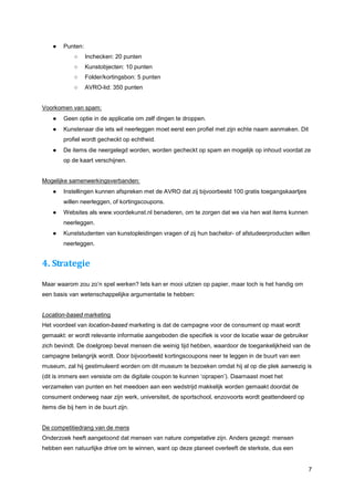 ●   Punten:
            ○     Inchecken: 20 punten
            ○     Kunstobjecten: 10 punten
            ○     Folder/kortingsbon: 5 punten
            ○     AVRO-lid: 350 punten


Voorkomen van spam:
    ●   Geen optie in de applicatie om zelf dingen te droppen.
    ●   Kunstenaar die iets wil neerleggen moet eerst een profiel met zijn echte naam aanmaken. Dit
        profiel wordt gecheckt op echtheid.
    ●   De items die neergelegd worden, worden gecheckt op spam en mogelijk op inhoud voordat ze
        op de kaart verschijnen.


Mogelijke samenwerkingsverbanden:
    ●   Instellingen kunnen afspreken met de AVRO dat zij bijvoorbeeld 100 gratis toegangskaartjes
        willen neerleggen, of kortingscoupons.
    ●   Websites als www.voordekunst.nl benaderen, om te zorgen dat we via hen wat items kunnen
        neerleggen.
    ●   Kunststudenten van kunstopleidingen vragen of zij hun bachelor- of afstudeerproducten willen
        neerleggen.


4. Strategie

Maar waarom zou zo’n spel werken? Iets kan er mooi uitzien op papier, maar toch is het handig om
een basis van wetenschappelijke argumentatie te hebben:


Location-based marketing
Het voordeel van location-based marketing is dat de campagne voor de consument op maat wordt
gemaakt: er wordt relevante informatie aangeboden die specifiek is voor de locatie waar de gebruiker
zich bevindt. De doelgroep bevat mensen die weinig tijd hebben, waardoor de toegankelijkheid van de
campagne belangrijk wordt. Door bijvoorbeeld kortingscoupons neer te leggen in de buurt van een
museum, zal hij gestimuleerd worden om dit museum te bezoeken omdat hij al op die plek aanwezig is
(dit is immers een vereiste om de digitale coupon te kunnen ‘oprapen’). Daarnaast moet het
verzamelen van punten en het meedoen aan een wedstrijd makkelijk worden gemaakt doordat de
consument onderweg naar zijn werk, universiteit, de sportschool, enzovoorts wordt geattendeerd op
items die bij hem in de buurt zijn.


De competitiedrang van de mens
Onderzoek heeft aangetoond dat mensen van nature competative zijn. Anders gezegd: mensen
hebben een natuurlijke drive om te winnen, want op deze planeet overleeft de sterkste, dus een


                                                                                                       7
 