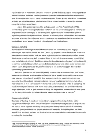 bepaald deel van de hersenen is uitsluitend op winnen gericht. Dit slaat dus op de overlevingsdrift van
mensen: winnen is overleven. Mensen proberen te overleven door te experimenteren en hiervan te
leren. In de natuur wordt dit door dieren nog steeds gedaan. Spellen worden gebruikt om jonkies bloot
te stellen aan mogelijke gevaren zodat ze weten hoe ze moeten handelen in gevaarlijke situaties,
zonder dat ze direct gevaar lopen.
          Als we dit toepassen op menselijke spelletjes, zoals een First Person Shooter (FPS),
onderzoekt de speler welke wapens het best werken en wat hun specificaties zijn om te winnen (voor
lange afstand, totale vernietiging of niet-dodelijkheid). Bij een racespel, onderzoekt de speler de
eigenschappen van auto’s (wendbaarheid, snelheid en stabiliteit) om te bepalen welke auto het beste
is om mee te winnen. Deze informatie wordt opgeslagen in het gedeelte van het hersengebied dat
constant bezig is met ‘winnen’, omdat dit informatie geeft over hoe te winnen.


Games en marketing
Wat heeft dit met marketing te maken? Marketeers willen hun boodschap zo goed mogelijk
overbrengen. Veel mensen hebben wel eens Call of Duty gespeeld. Zonder een speciale studie naar
die wapens kunnen die spelers vaak een aantal eigenschappen van die wapens opnoemen, zonder
dat die speler echte interesse heeft in wapens. Maar, hij onthoudt de eigenschappen, omdat hij het
eens nodig had om te ‘winnen’. Ook bij een racespel onthoudt de speler welke auto’s hij heeft gebruikt
en wanneer welke het beste hebben gewerkt. Er bestaat een grote kans dat die speler ooit eens een
auto wil kopen. Stel je eens voor dat je een boodschap in een spel kunt stoppen: die wordt dan
spelenderwijs goed onthouden.
      Een groot voordeel van een spel in vergelijking tot traditionele reclamemethodes, zoals posters,
banners en tv-reclames, is dat de doelgroep (als je die dan al bereikt) binnen traditionele reclames
maar voor één moment wordt bereikt. Bij deze andere vormen is het aspect ‘winnen’ niet meer
aanwezig. Neem bijvoorbeeld makelaarsreclames; niemand koopt zomaar een nieuw huis, alleen
maar omdat het zo in de krant staat. De reclame wordt snel weer vergeten, omdat de persoon op dat
exacte moment geen interesse heeft in een huis. Echter, wat iemand via een spel onthoudt wordt
langer opgeslagen, dus is er geen ‘momentum’ nodig om het gewenste effect te bereiken. Een game
                                                                                                           8
kan dus een goede manier zijn om een bepaalde boodschap blijvend over te brengen.


Engagement-marketing
Daarnaast is ‘Kunst op de kaart’ een voorbeeld van engagement marketing. Het idee achter
engagement-marketing is dat de consumenten direct worden betrokken bij het product. In plaats van
een product aan te prijzen in een spotje van 30 seconden waarbij mensen passief de boodschap
ontvangen, gaan producenten het gesprek aan met hun doelgroep. Koopgedrag wordt niet meer
bepaald door het steeds herhalen van dezelfde boodschap, maar door informatieverwerking, educatie
en invloedrijke communities.



8
 Meer informatie hierover is te vinden in het artikel ‘The Secret of Marketing with Games Explained with Motivational Forces
and Neuroplasticity’ van Taylan Kadayifcioglu, beschikbaar op http://www.futurelab.net/blogs/business-
games/2009/08/secret_marketing_games_explain.html.

                                                                                                                               8
 