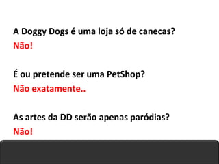 A Doggy Dogs é uma loja só de canecas? Não! É ou pretende ser uma PetShop? Não exatamente.. As artes da DD serão apenas paródias? Não! 