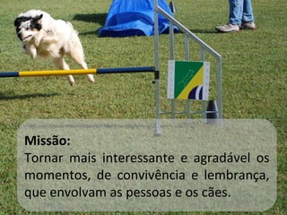 Missão: Tornar mais interessante e agradável os momentos, de convivência e lembrança, que envolvam as pessoas e os cães. 