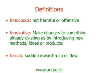 www.aristo.ie
Definitions
• Innocuous: not harmful or offensive
• Innovative: Make changes to something
already existing as by introducing new
methods, ideas or products.
• Inrush: sudden inward rush or flow
 