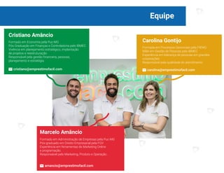 Equipe
03
Cristiano Amâncio
Formado em Economia pela Puc-MG
Pós Graduação em Finanças e Controladoria pelo IBMEC
Vivência em planejamento estratégico, implantação
de projetos e reestruturação
Responsável pela gestão financeira, pessoas,
planejamento e estratégia.
Marcelo Amâncio
Formado em Administração de Empresas pela Puc-MG
Pós-graduado em Direito Empresarial pela FGV
Experiência em ferramentas de Marketing Online
e programação.
Responsável pelo Marketing, Produto e Operação.
Carolina Gontijo
Formada em Processos Gerenciais pela FIEMG
MBA em Gestão de Pessoas pelo IBMEC
Experiência em liderança de pessoas em grandes
corporações
Responsável pela qualidade do atendimento.
cristiano@emprestimofacil.com carolina@emprestimofacil.com
amancio@emprestimofacil.com
 