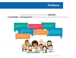 Problema
As pessoas procuram na internet agilidade,
comodidade e transparência para realizarem o empréstimo consignado.
“…banco tem uma burocracia
muito desnecessária.”
“…o lugar onde moro o
acesso aos bancos é mais
difícil.”
“…o atendimento para ser
melhor, deve ser mais ágil e
manter o cliente informado...”
“…tenho problema para me
locomover.”
“…o banco não me deu o
suporte necessário.”
“…o banco tem filas e
demora.”
“…mais ágil do que
diretamente nas agências.”
* Pesquisa junto aos clientes
 