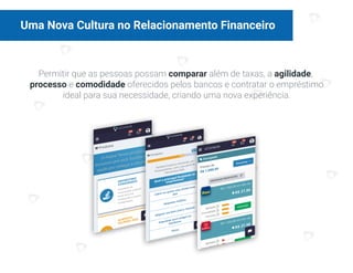 Uma Nova Cultura no Relacionamento Financeiro
Permitir que as pessoas possam comparar além de taxas, a agilidade,
processo e comodidade oferecidos pelos bancos e contratar o empréstimo
ideal para sua necessidade, criando uma nova experiência.
 