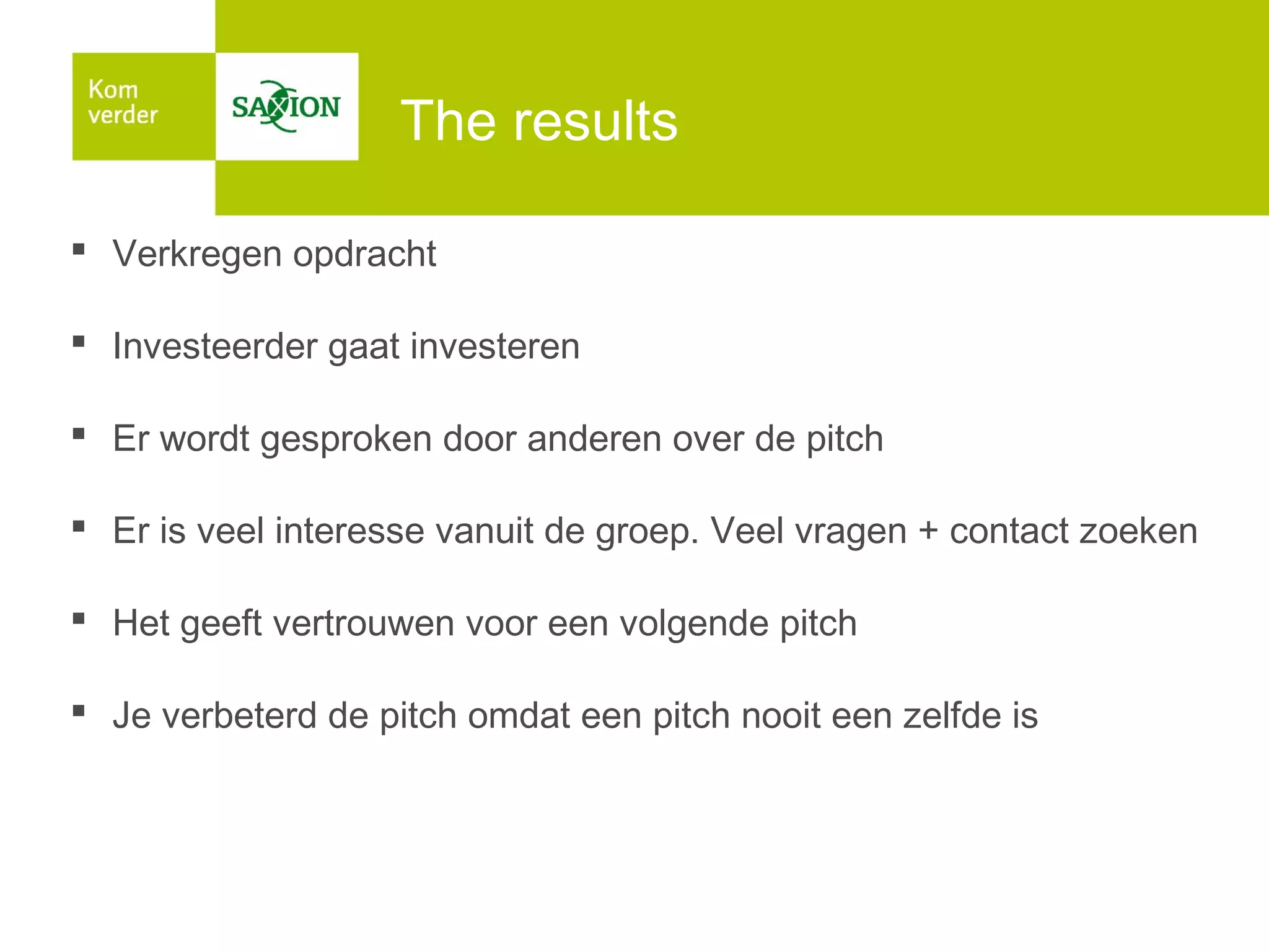 The results
 Verkregen opdracht
 Investeerder gaat investeren
 Er wordt gesproken door anderen over de pitch
 Er is veel interesse vanuit de groep. Veel vragen + contact zoeken
 Het geeft vertrouwen voor een volgende pitch
 Je verbeterd de pitch omdat een pitch nooit een zelfde is

 