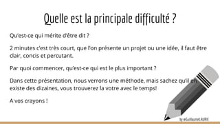 Qu’est-ce qui mérite d’être dit ?
2 minutes c’est très court, que l’on présente un projet ou une idée, il faut être
clair, concis et percutant.
Par quoi commencer, qu’est-ce qui est le plus important ?
Dans cette présentation, nous verrons une méthode, mais sachez qu’il en
existe des dizaines, vous trouverez la votre avec le temps!
A vos crayons !
Quelle est la principale difficulté ?
by @GuillaumeLAURIE
 