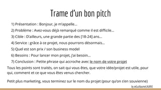 Trame d’un bon pitch
1) Présentation : Bonjour, je m’appelle…
2) Problème : Avez-vous déjà remarqué comme il est difficile…
3) Cible : D’ailleurs, une grande partie des [18-24] ans…
4) Service : grâce à ce projet, nous pourrons désormais…
5) Quel est son prix / son business model
6) Besoins : Pour lancer mon projet, j’ai besoin…
7) Conclusion : Petite phrase qui accroche avec le nom de votre projet
Tous les points sont traités, on sait qui vous êtes, que votre idée/projet est utile, pour
qui, comment et ce que vous êtes venus chercher.
Petit plus marketing, vous terminez sur le nom du projet (pour qu’on s’en souvienne)
by @GuillaumeLAURIE
 