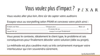 Vous voulez plus d’impact ?
Vous voulez aller plus loin, être sûr de capter votre auditoire ?
Essayez-vous au storytelling selon PIXAR et concevez votre pitch ainsi :
Il était une fois ____________________________. Chaque jour, _______________________. Mais un
jour,________________________________________. À cause de ça, ____________________________. À
cause de ça,__________________________________. Jusqu’à ce que finalement, ___________________
Vous posez le contexte, idéalement le client type, le problème et ses
conséquences pour finalement dévoiler votre solution (idée ou projet).
La méthode est plus cavalière mais va très certainement marquer votre
interlocuteur qui s’en souviendra sûrement.
by @GuillaumeLAURIE
 