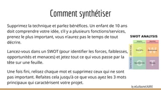 Comment synthétiser
Supprimez la technique et parlez bénéfices. Un enfant de 10 ans
doit comprendre votre idée, s’il y a plusieurs fonctions/services,
prenez le plus important, vous n’aurez pas le temps de tout
décrire.
Lancez-vous dans un SWOT (pour identifier les forces, faiblesses,
opportunités et menaces) et jetez tout ce qui vous passe par la
tête sur une feuille.
Une fois fini, relisez chaque mot et supprimez ceux qui ne sont
pas important. Refaites cela jusqu’à ce que vous ayez les 3 mots
principaux qui caractérisent votre projet.
by @GuillaumeLAURIE
 