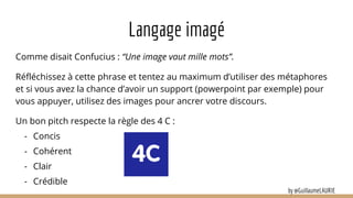 Langage imagé
Comme disait Confucius : “Une image vaut mille mots”.
Réfléchissez à cette phrase et tentez au maximum d’utiliser des métaphores
et si vous avez la chance d’avoir un support (powerpoint par exemple) pour
vous appuyer, utilisez des images pour ancrer votre discours.
Un bon pitch respecte la règle des 4 C :
- Concis
- Cohérent
- Clair
- Crédible
by @GuillaumeLAURIE
 