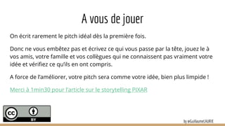 A vous de jouer
On écrit rarement le pitch idéal dès la première fois.
Donc ne vous embêtez pas et écrivez ce qui vous passe par la tête, jouez le à
vos amis, votre famille et vos collègues qui ne connaissent pas vraiment votre
idée et vérifiez ce qu’ils en ont compris.
A force de l’améliorer, votre pitch sera comme votre idée, bien plus limpide !
Merci à 1min30 pour l’article sur le storytelling PIXAR
by @GuillaumeLAURIE
 