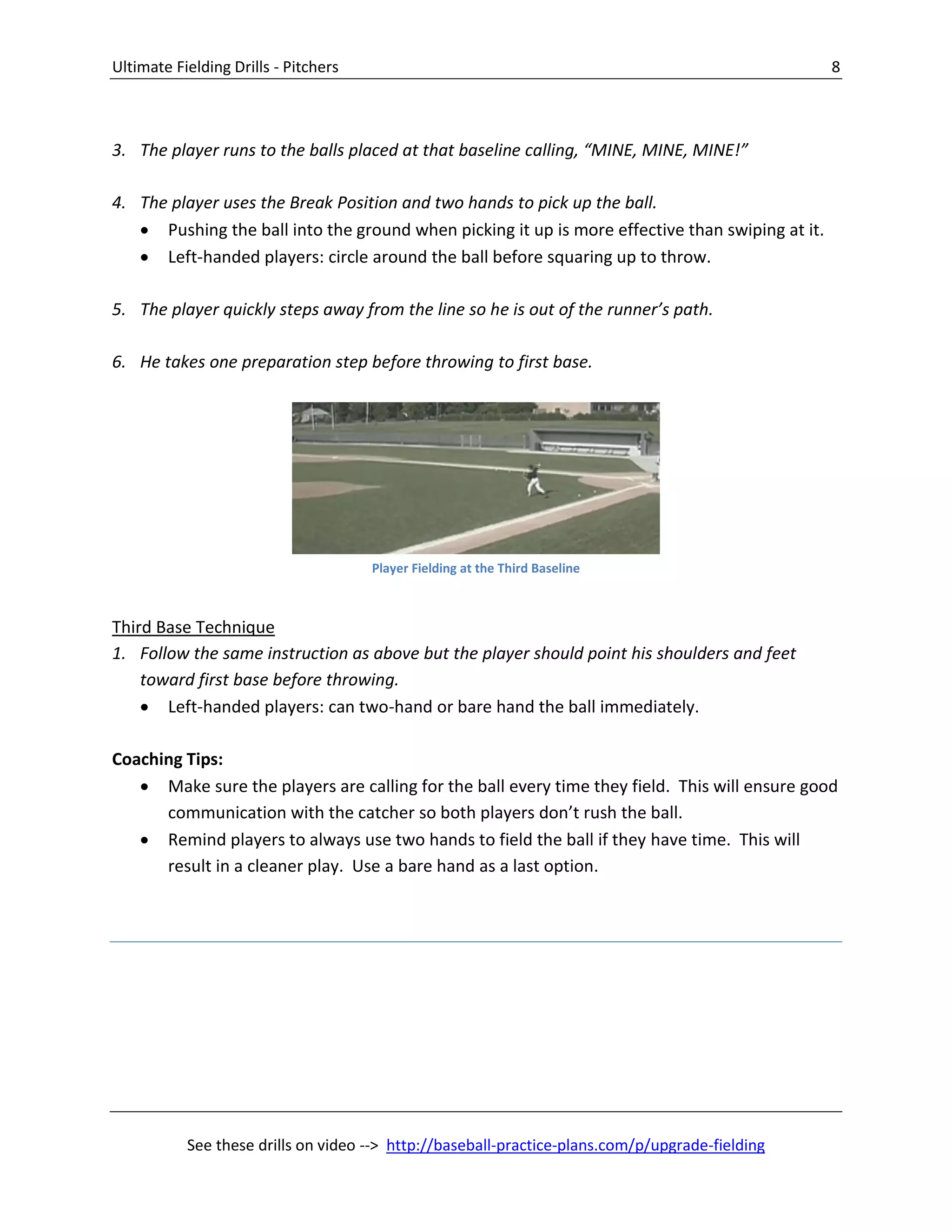 Ultimate Fielding Drills - Pitchers 8
See these drills on video --> http://baseball-practice-plans.com/p/upgrade-fielding
3. The player runs to the balls placed at that baseline calling, “MINE, MINE, MINE!”
4. The player uses the Break Position and two hands to pick up the ball.
 Pushing the ball into the ground when picking it up is more effective than swiping at it.
 Left-handed players: circle around the ball before squaring up to throw.
5. The player quickly steps away from the line so he is out of the runner’s path.
6. He takes one preparation step before throwing to first base.
Third Base Technique
1. Follow the same instruction as above but the player should point his shoulders and feet
toward first base before throwing.
 Left-handed players: can two-hand or bare hand the ball immediately.
Coaching Tips:
 Make sure the players are calling for the ball every time they field. This will ensure good
communication with the catcher so both players don’t rush the ball.
 Remind players to always use two hands to field the ball if they have time. This will
result in a cleaner play. Use a bare hand as a last option.
Player Fielding at the Third Baseline
 