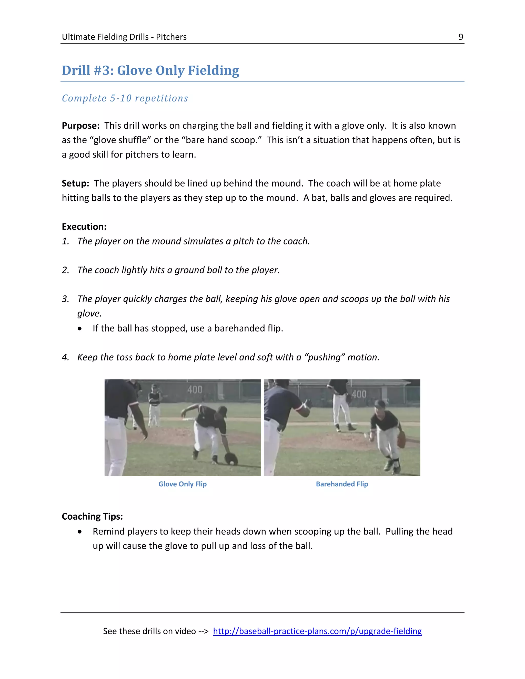 Ultimate Fielding Drills - Pitchers 9
See these drills on video --> http://baseball-practice-plans.com/p/upgrade-fielding
Drill #3: Glove Only Fielding
Complete 5-10 repetitions
Purpose: This drill works on charging the ball and fielding it with a glove only. It is also known
as the “glove shuffle” or the “bare hand scoop.” This isn’t a situation that happens often, but is
a good skill for pitchers to learn.
Setup: The players should be lined up behind the mound. The coach will be at home plate
hitting balls to the players as they step up to the mound. A bat, balls and gloves are required.
Execution:
1. The player on the mound simulates a pitch to the coach.
2. The coach lightly hits a ground ball to the player.
3. The player quickly charges the ball, keeping his glove open and scoops up the ball with his
glove.
 If the ball has stopped, use a barehanded flip.
4. Keep the toss back to home plate level and soft with a “pushing” motion.
Coaching Tips:
 Remind players to keep their heads down when scooping up the ball. Pulling the head
up will cause the glove to pull up and loss of the ball.
Glove Only Flip Barehanded Flip
 