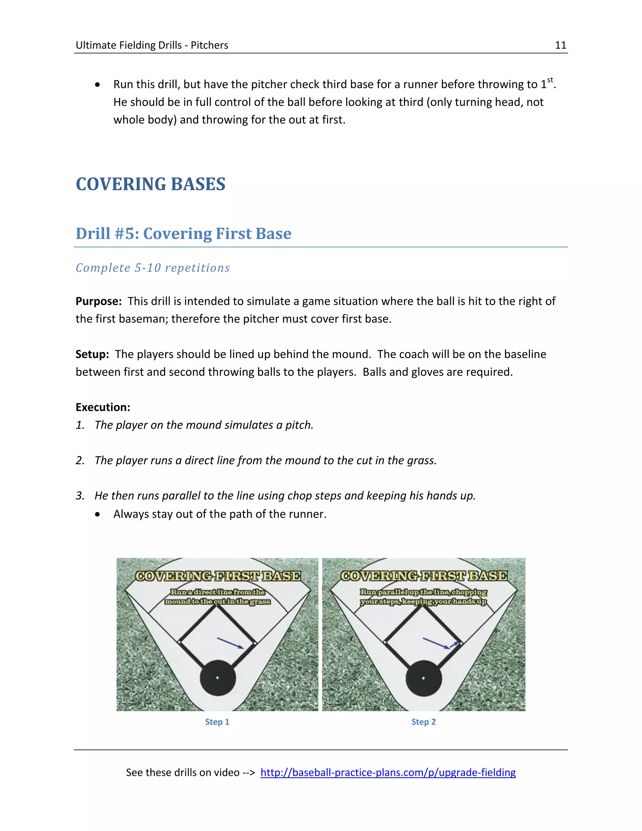 Ultimate Fielding Drills - Pitchers 11
See these drills on video --> http://baseball-practice-plans.com/p/upgrade-fielding
 Run this drill, but have the pitcher check third base for a runner before throwing to 1st
.
He should be in full control of the ball before looking at third (only turning head, not
whole body) and throwing for the out at first.
COVERING BASES
Drill #5: Covering First Base
Complete 5-10 repetitions
Purpose: This drill is intended to simulate a game situation where the ball is hit to the right of
the first baseman; therefore the pitcher must cover first base.
Setup: The players should be lined up behind the mound. The coach will be on the baseline
between first and second throwing balls to the players. Balls and gloves are required.
Execution:
1. The player on the mound simulates a pitch.
2. The player runs a direct line from the mound to the cut in the grass.
3. He then runs parallel to the line using chop steps and keeping his hands up.
 Always stay out of the path of the runner.
Step 1 Step 2
 