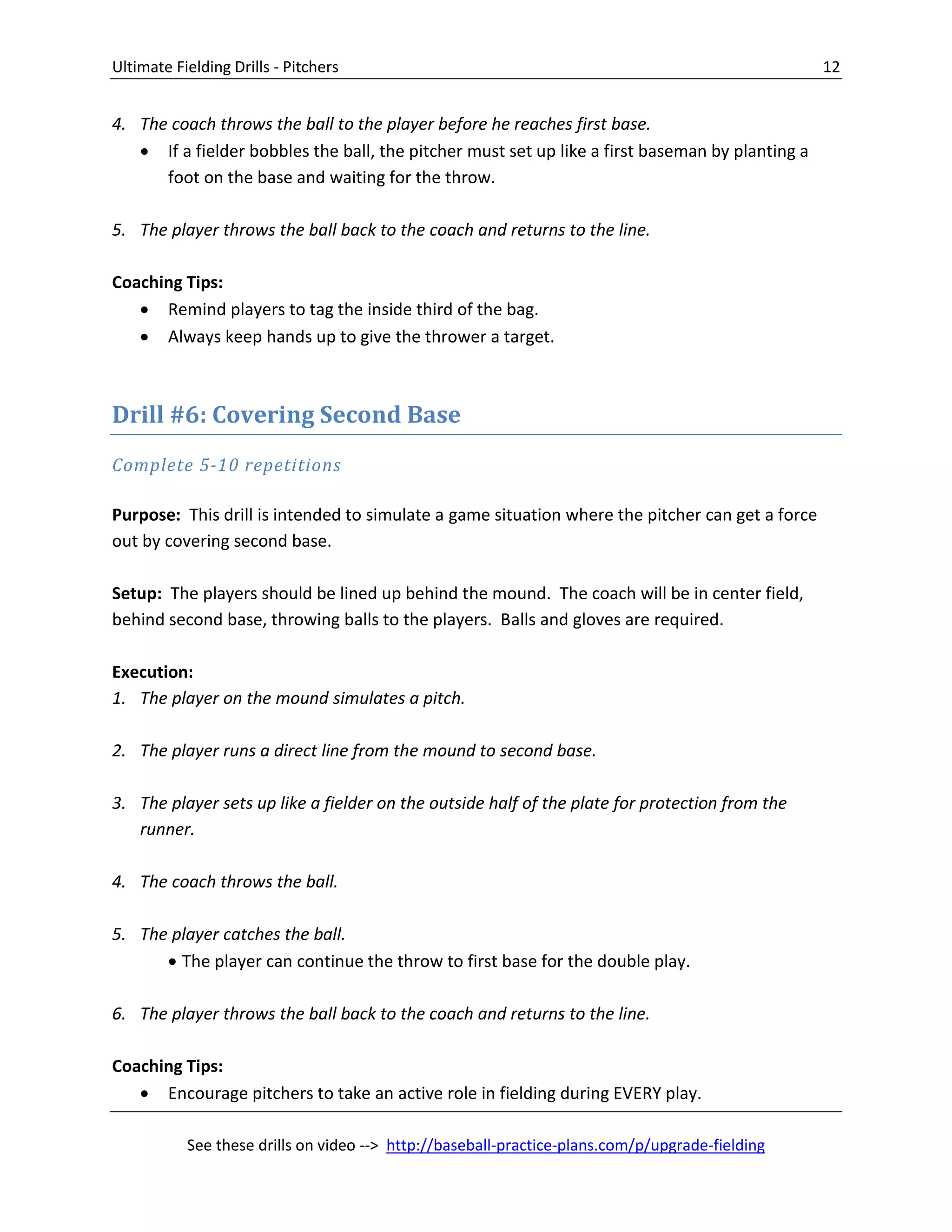 Ultimate Fielding Drills - Pitchers 12
See these drills on video --> http://baseball-practice-plans.com/p/upgrade-fielding
4. The coach throws the ball to the player before he reaches first base.
 If a fielder bobbles the ball, the pitcher must set up like a first baseman by planting a
foot on the base and waiting for the throw.
5. The player throws the ball back to the coach and returns to the line.
Coaching Tips:
 Remind players to tag the inside third of the bag.
 Always keep hands up to give the thrower a target.
Drill #6: Covering Second Base
Complete 5-10 repetitions
Purpose: This drill is intended to simulate a game situation where the pitcher can get a force
out by covering second base.
Setup: The players should be lined up behind the mound. The coach will be in center field,
behind second base, throwing balls to the players. Balls and gloves are required.
Execution:
1. The player on the mound simulates a pitch.
2. The player runs a direct line from the mound to second base.
3. The player sets up like a fielder on the outside half of the plate for protection from the
runner.
4. The coach throws the ball.
5. The player catches the ball.
 The player can continue the throw to first base for the double play.
6. The player throws the ball back to the coach and returns to the line.
Coaching Tips:
 Encourage pitchers to take an active role in fielding during EVERY play.
 