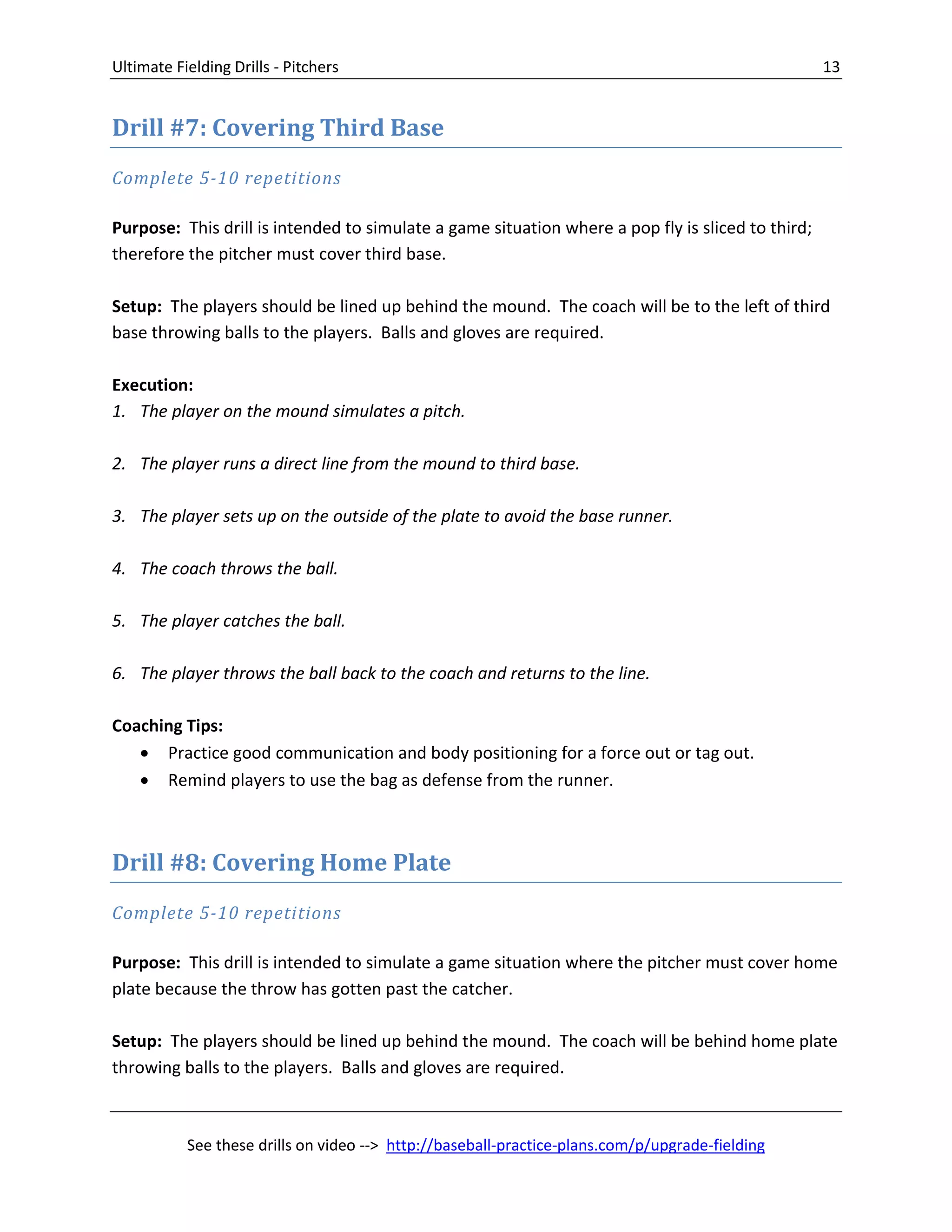 Ultimate Fielding Drills - Pitchers 13
See these drills on video --> http://baseball-practice-plans.com/p/upgrade-fielding
Drill #7: Covering Third Base
Complete 5-10 repetitions
Purpose: This drill is intended to simulate a game situation where a pop fly is sliced to third;
therefore the pitcher must cover third base.
Setup: The players should be lined up behind the mound. The coach will be to the left of third
base throwing balls to the players. Balls and gloves are required.
Execution:
1. The player on the mound simulates a pitch.
2. The player runs a direct line from the mound to third base.
3. The player sets up on the outside of the plate to avoid the base runner.
4. The coach throws the ball.
5. The player catches the ball.
6. The player throws the ball back to the coach and returns to the line.
Coaching Tips:
 Practice good communication and body positioning for a force out or tag out.
 Remind players to use the bag as defense from the runner.
Drill #8: Covering Home Plate
Complete 5-10 repetitions
Purpose: This drill is intended to simulate a game situation where the pitcher must cover home
plate because the throw has gotten past the catcher.
Setup: The players should be lined up behind the mound. The coach will be behind home plate
throwing balls to the players. Balls and gloves are required.
 