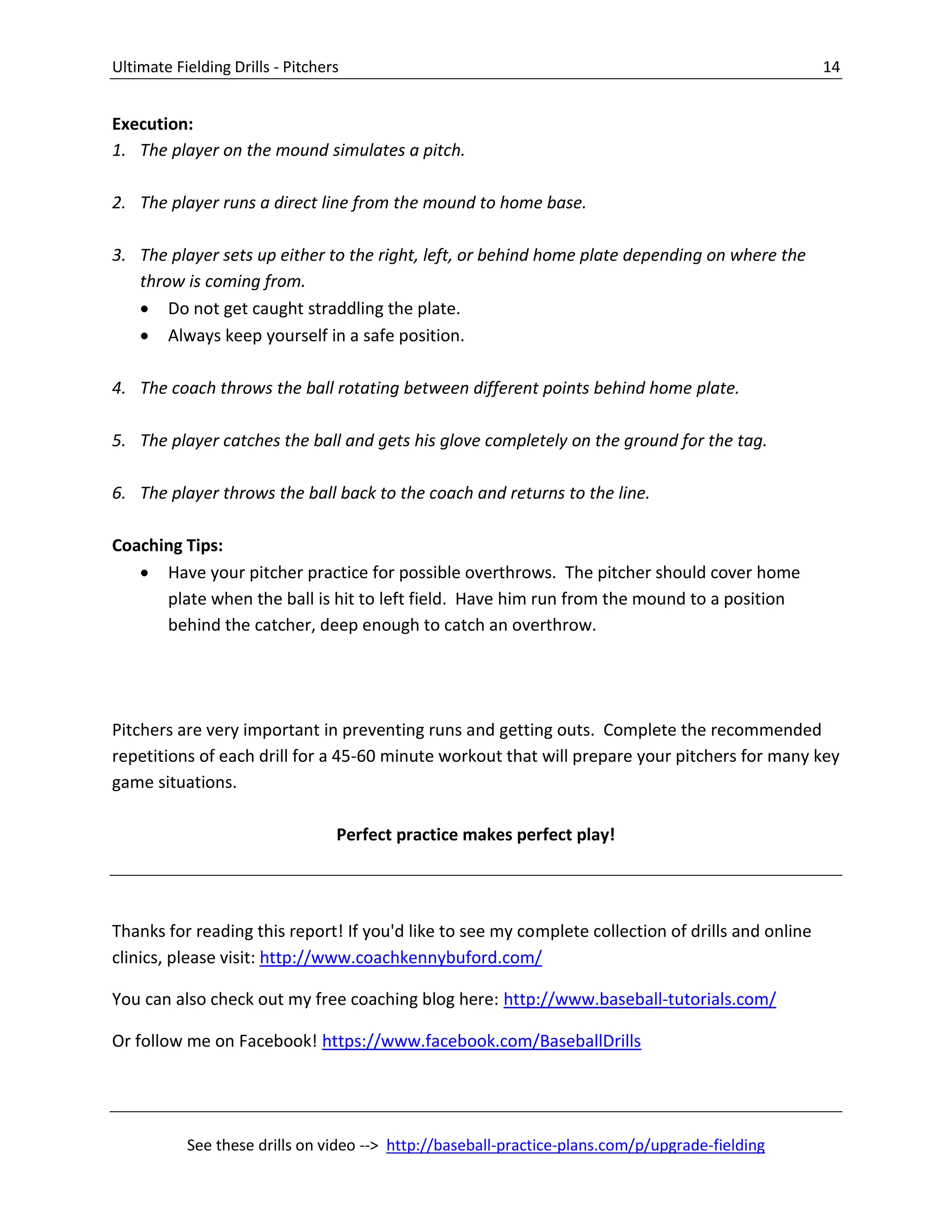 Ultimate Fielding Drills - Pitchers 14
See these drills on video --> http://baseball-practice-plans.com/p/upgrade-fielding
Execution:
1. The player on the mound simulates a pitch.
2. The player runs a direct line from the mound to home base.
3. The player sets up either to the right, left, or behind home plate depending on where the
throw is coming from.
 Do not get caught straddling the plate.
 Always keep yourself in a safe position.
4. The coach throws the ball rotating between different points behind home plate.
5. The player catches the ball and gets his glove completely on the ground for the tag.
6. The player throws the ball back to the coach and returns to the line.
Coaching Tips:
 Have your pitcher practice for possible overthrows. The pitcher should cover home
plate when the ball is hit to left field. Have him run from the mound to a position
behind the catcher, deep enough to catch an overthrow.
Pitchers are very important in preventing runs and getting outs. Complete the recommended
repetitions of each drill for a 45-60 minute workout that will prepare your pitchers for many key
game situations.
Perfect practice makes perfect play!
Thanks for reading this report! If you'd like to see my complete collection of drills and online
clinics, please visit: http://www.coachkennybuford.com/
You can also check out my free coaching blog here: http://www.baseball-tutorials.com/
Or follow me on Facebook! https://www.facebook.com/BaseballDrills
 
