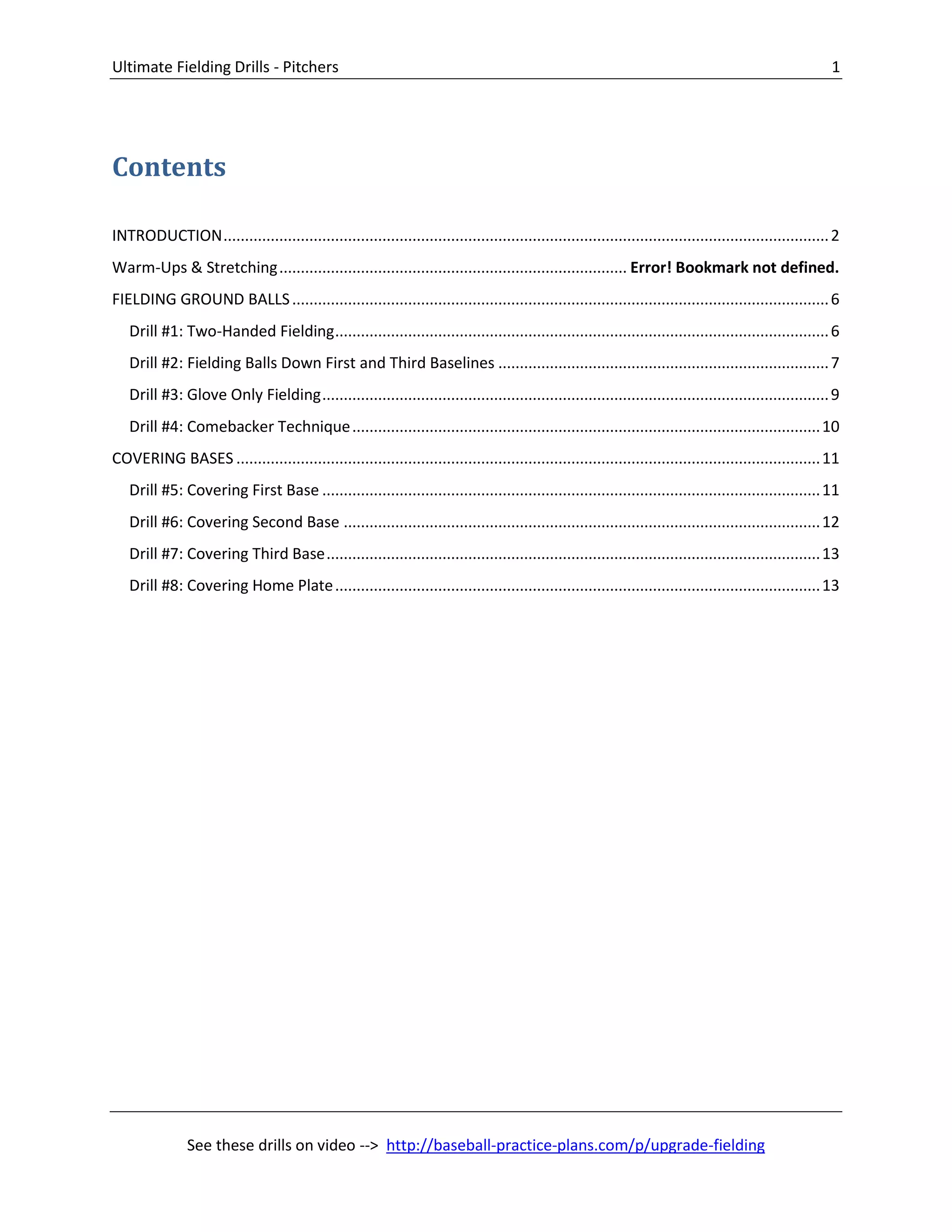 Ultimate Fielding Drills - Pitchers 1
See these drills on video --> http://baseball-practice-plans.com/p/upgrade-fielding
Contents
INTRODUCTION.............................................................................................................................................2
Warm-Ups & Stretching................................................................................. Error! Bookmark not defined.
FIELDING GROUND BALLS.............................................................................................................................6
Drill #1: Two-Handed Fielding...................................................................................................................6
Drill #2: Fielding Balls Down First and Third Baselines .............................................................................7
Drill #3: Glove Only Fielding......................................................................................................................9
Drill #4: Comebacker Technique.............................................................................................................10
COVERING BASES ........................................................................................................................................11
Drill #5: Covering First Base ....................................................................................................................11
Drill #6: Covering Second Base ...............................................................................................................12
Drill #7: Covering Third Base...................................................................................................................13
Drill #8: Covering Home Plate.................................................................................................................13
 