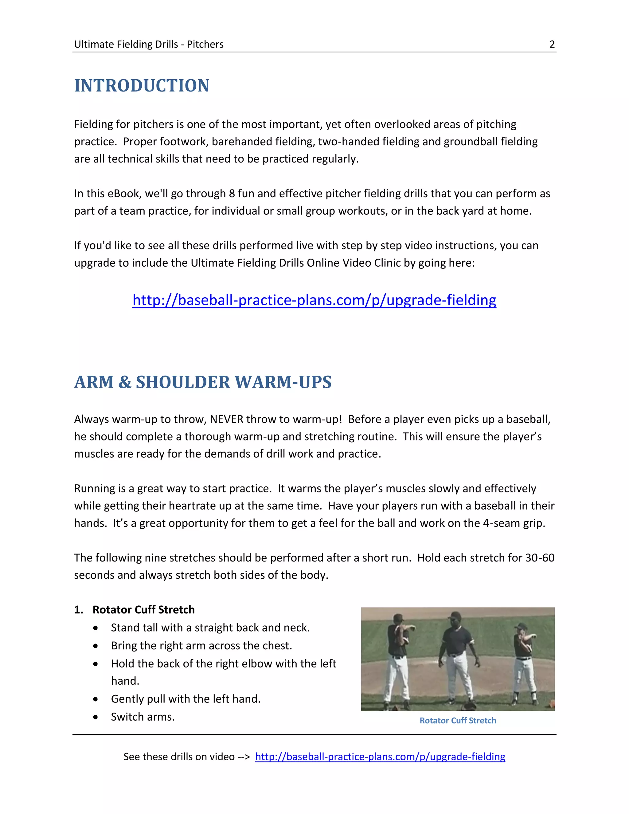 Ultimate Fielding Drills - Pitchers 2
See these drills on video --> http://baseball-practice-plans.com/p/upgrade-fielding
INTRODUCTION
Fielding for pitchers is one of the most important, yet often overlooked areas of pitching
practice. Proper footwork, barehanded fielding, two-handed fielding and groundball fielding
are all technical skills that need to be practiced regularly.
In this eBook, we'll go through 8 fun and effective pitcher fielding drills that you can perform as
part of a team practice, for individual or small group workouts, or in the back yard at home.
If you'd like to see all these drills performed live with step by step video instructions, you can
upgrade to include the Ultimate Fielding Drills Online Video Clinic by going here:
http://baseball-practice-plans.com/p/upgrade-fielding
ARM & SHOULDER WARM-UPS
Always warm-up to throw, NEVER throw to warm-up! Before a player even picks up a baseball,
he should complete a thorough warm-up and stretching routine. This will ensure the player’s
muscles are ready for the demands of drill work and practice.
Running is a great way to start practice. It warms the player’s muscles slowly and effectively
while getting their heartrate up at the same time. Have your players run with a baseball in their
hands. It’s a great opportunity for them to get a feel for the ball and work on the 4-seam grip.
The following nine stretches should be performed after a short run. Hold each stretch for 30-60
seconds and always stretch both sides of the body.
1. Rotator Cuff Stretch
 Stand tall with a straight back and neck.
 Bring the right arm across the chest.
 Hold the back of the right elbow with the left
hand.
 Gently pull with the left hand.
 Switch arms. Rotator Cuff Stretch
 