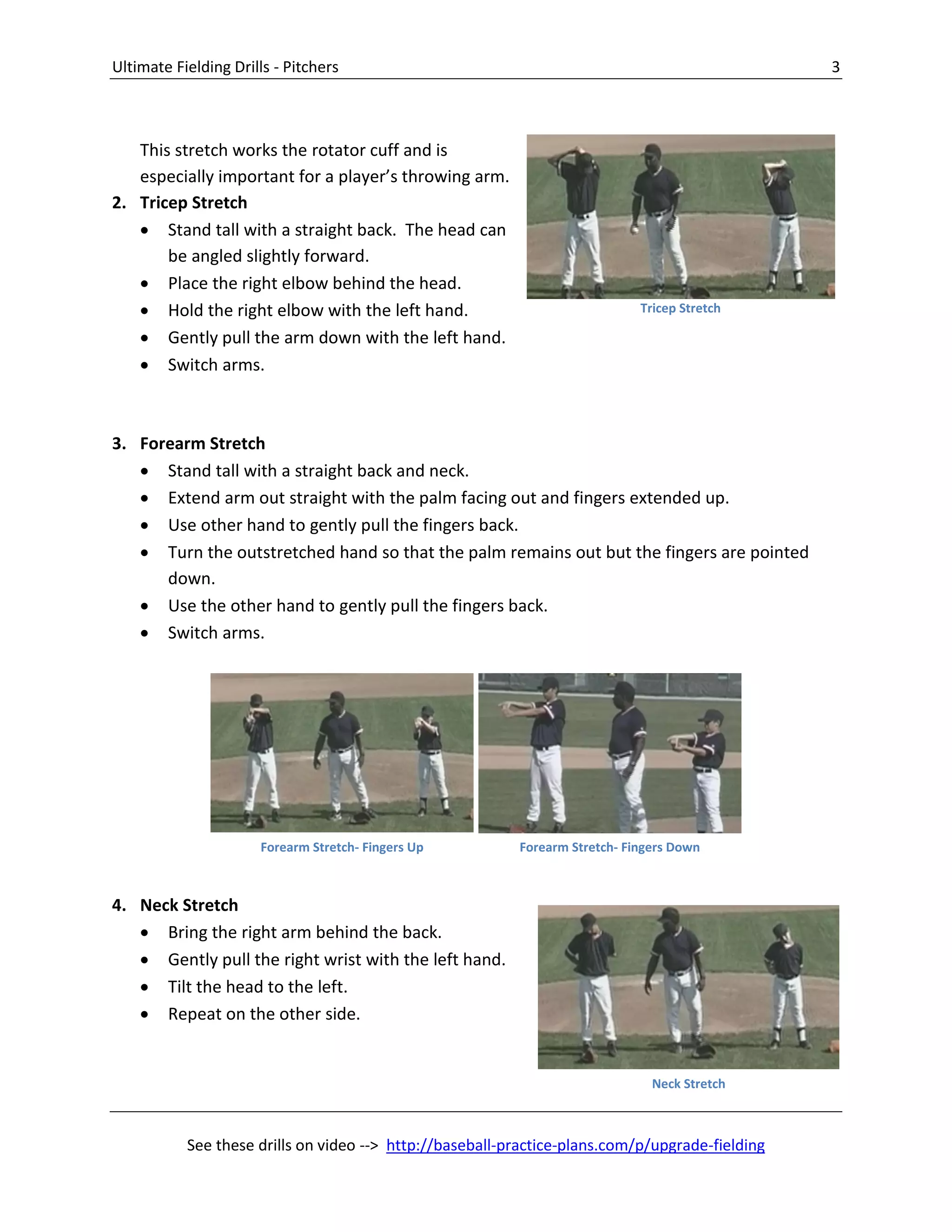 Ultimate Fielding Drills - Pitchers 3
See these drills on video --> http://baseball-practice-plans.com/p/upgrade-fielding
This stretch works the rotator cuff and is
especially important for a player’s throwing arm.
2. Tricep Stretch
 Stand tall with a straight back. The head can
be angled slightly forward.
 Place the right elbow behind the head.
 Hold the right elbow with the left hand.
 Gently pull the arm down with the left hand.
 Switch arms.
3. Forearm Stretch
 Stand tall with a straight back and neck.
 Extend arm out straight with the palm facing out and fingers extended up.
 Use other hand to gently pull the fingers back.
 Turn the outstretched hand so that the palm remains out but the fingers are pointed
down.
 Use the other hand to gently pull the fingers back.
 Switch arms.
4. Neck Stretch
 Bring the right arm behind the back.
 Gently pull the right wrist with the left hand.
 Tilt the head to the left.
 Repeat on the other side.
Forearm Stretch- Fingers Up Forearm Stretch- Fingers Down
Tricep Stretch
Neck Stretch
 