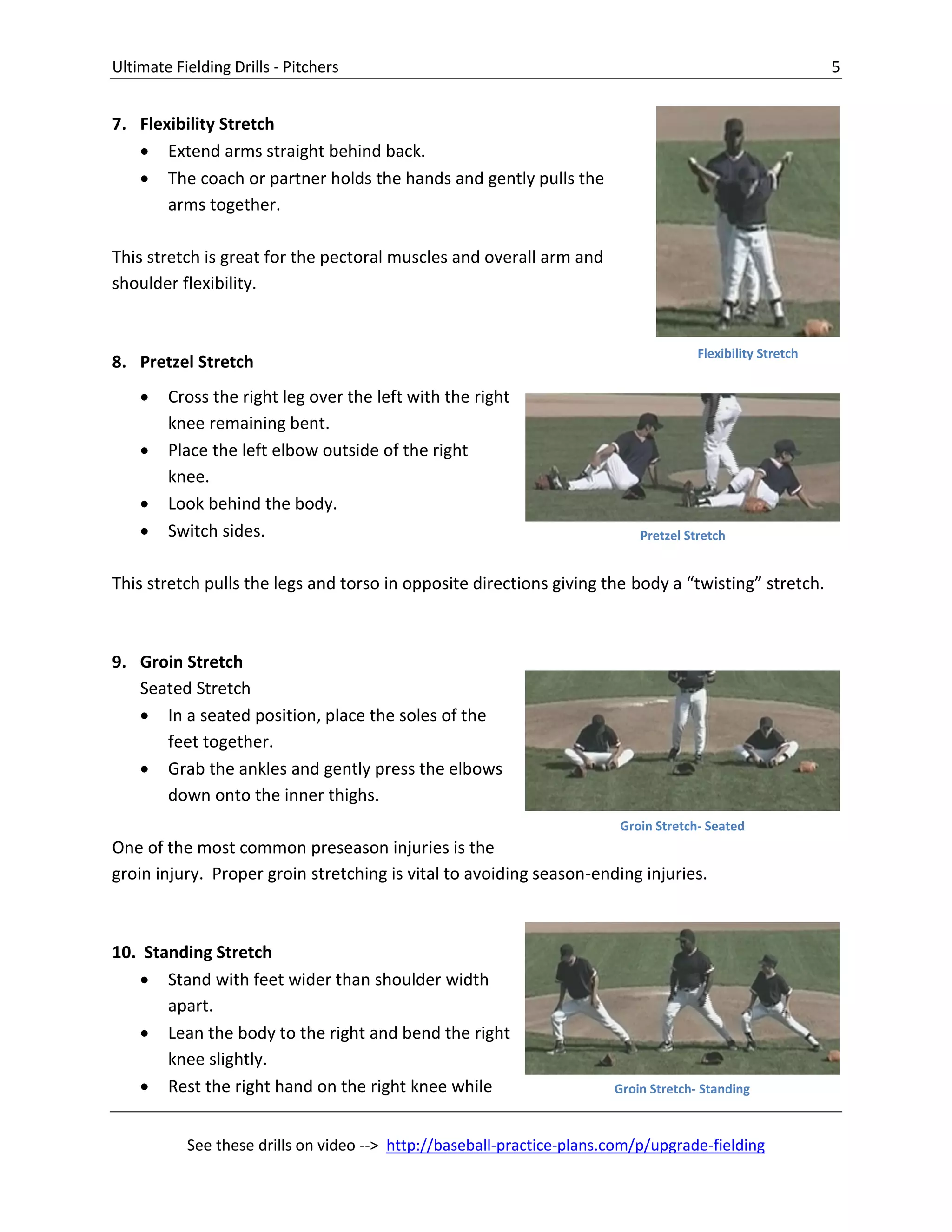 Ultimate Fielding Drills - Pitchers 5
See these drills on video --> http://baseball-practice-plans.com/p/upgrade-fielding
7. Flexibility Stretch
 Extend arms straight behind back.
 The coach or partner holds the hands and gently pulls the
arms together.
This stretch is great for the pectoral muscles and overall arm and
shoulder flexibility.
8. Pretzel Stretch
 Cross the right leg over the left with the right
knee remaining bent.
 Place the left elbow outside of the right
knee.
 Look behind the body.
 Switch sides.
This stretch pulls the legs and torso in opposite directions giving the body a “twisting” stretch.
9. Groin Stretch
Seated Stretch
 In a seated position, place the soles of the
feet together.
 Grab the ankles and gently press the elbows
down onto the inner thighs.
One of the most common preseason injuries is the
groin injury. Proper groin stretching is vital to avoiding season-ending injuries.
10. Standing Stretch
 Stand with feet wider than shoulder width
apart.
 Lean the body to the right and bend the right
knee slightly.
 Rest the right hand on the right knee while
Flexibility Stretch
Groin Stretch- Seated
Groin Stretch- Standing
Pretzel Stretch
 