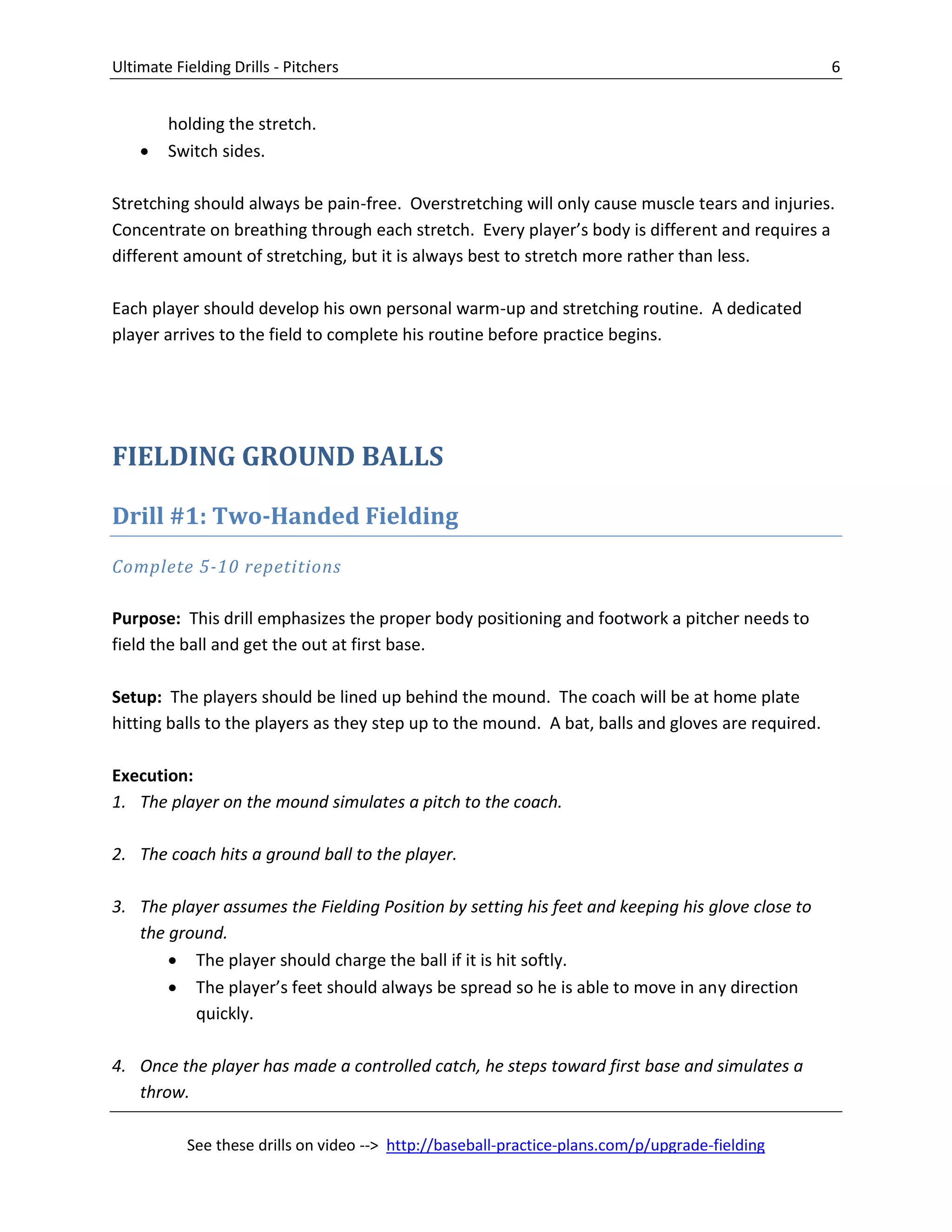 Ultimate Fielding Drills - Pitchers 6
See these drills on video --> http://baseball-practice-plans.com/p/upgrade-fielding
holding the stretch.
 Switch sides.
Stretching should always be pain-free. Overstretching will only cause muscle tears and injuries.
Concentrate on breathing through each stretch. Every player’s body is different and requires a
different amount of stretching, but it is always best to stretch more rather than less.
Each player should develop his own personal warm-up and stretching routine. A dedicated
player arrives to the field to complete his routine before practice begins.
FIELDING GROUND BALLS
Drill #1: Two-Handed Fielding
Complete 5-10 repetitions
Purpose: This drill emphasizes the proper body positioning and footwork a pitcher needs to
field the ball and get the out at first base.
Setup: The players should be lined up behind the mound. The coach will be at home plate
hitting balls to the players as they step up to the mound. A bat, balls and gloves are required.
Execution:
1. The player on the mound simulates a pitch to the coach.
2. The coach hits a ground ball to the player.
3. The player assumes the Fielding Position by setting his feet and keeping his glove close to
the ground.
 The player should charge the ball if it is hit softly.
 The player’s feet should always be spread so he is able to move in any direction
quickly.
4. Once the player has made a controlled catch, he steps toward first base and simulates a
throw.
 