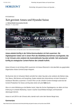 11.01.23, 13:12 Pitcherfolg: Xeit gewinnt Astara und Hyundai Suisse
https://www.horizont.net/schweiz/nachrichten/pitcherfolg-xeit-gewinnt-astara-und-hyundai-suisse-205358 1/2
Xeit unterstützt Astara und Hyundai Suisse in der Online-Kommunikation
PITCHERFOLG
Xeit gewinnt Astara und Hyundai Suisse
von Michael Reidel (/news/authors/?id=49)
Mittwoch, 11. Januar 2023
© Xeit
Astara arbeitet künftig in der Online-Kommunikation mit Xeit zusammen. Die
Digitalexperten hatten sich in einem Pitch des Mobilitätsunternehmens durchgesetzt, das
in der Schweiz unter anderem die Automobilmarke Hyundai vertreibt. Xeit verantwortet
künftig als strategischer Content-Partner den Linkedin-Auftritt.
Astara Schweiz ist seit Anfang 2022 zusammen mit Astara Österreich in die ebenfalls neu gegründete
Organisation Astara Central Europe integriert.
Die Nummer drei im Schweizer Markt vertreibt hier neben Hyundai unter anderem die Marken Jeep,
Fiat, Maxus, Alfa Romeo und SsangYong. Zudem arbeitet das Unternehmen mit dem Schweizer E-
Autobauer Microlino zusammen. In einem Pitch um die Linkedin-Content-Strategie sowie bei der
Content-Produktion für Astara und Hyundai setzte sich jetzt Xeit durch.
Wie es in einer Mitteilung an die Medien heisst, habe die Zürcher Digitalagentur vor allem mit ihrer
Erfahrung im Linkedin-Marketing "sowie in Sachen Social-Media-Strategie und Kreativität"
überzeugen können.
Astara ist seit 2019 in der Schweiz aktiv, damals noch unter dem Namen Bergé Auto.
Kommentare
Pitcherfolg: Xeit gewinnt Astara und Hyundai ...
 